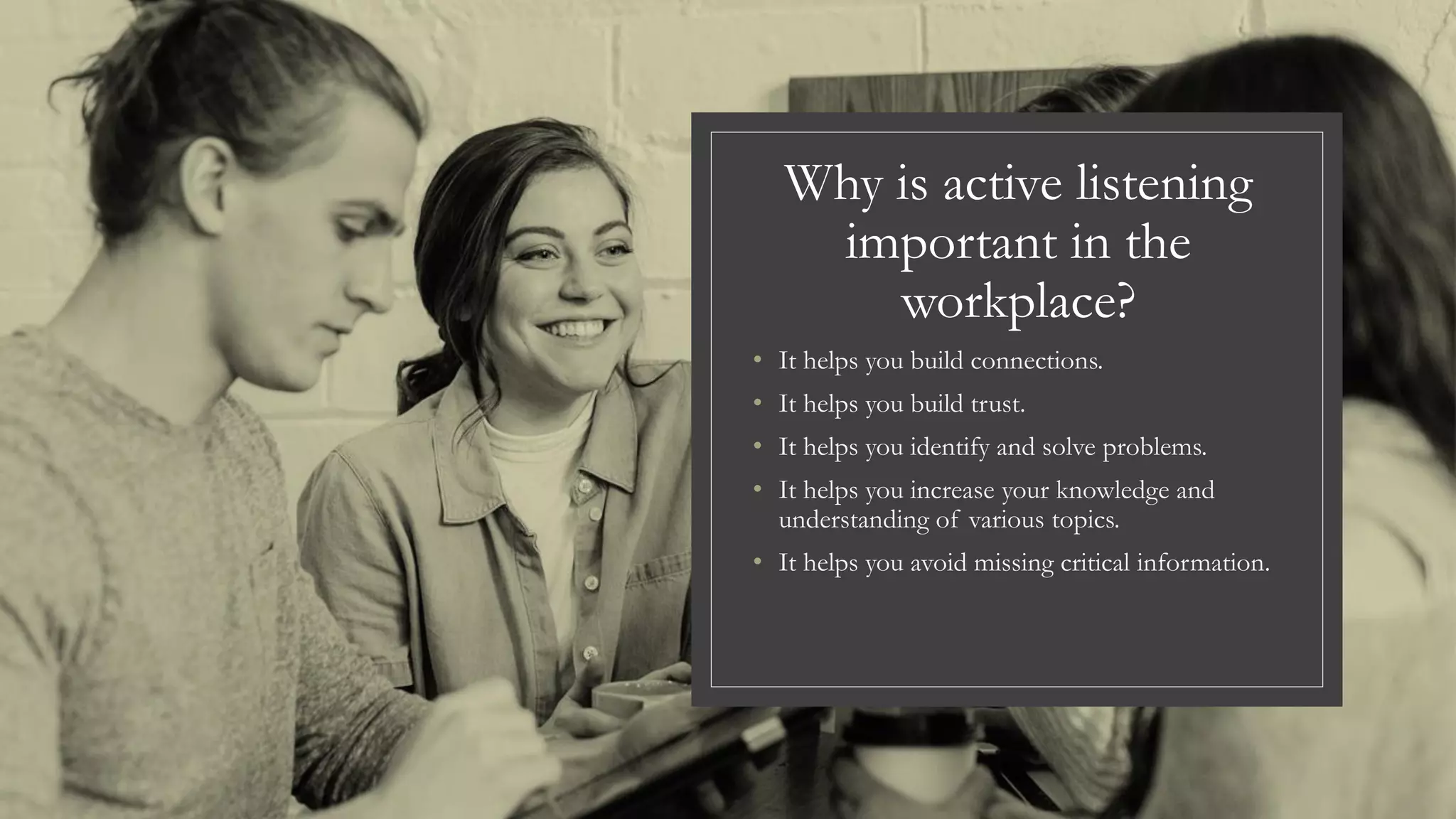 Why is active listening
important in the
workplace?
• It helps you build connections.
• It helps you build trust.
• It helps you identify and solve problems.
• It helps you increase your knowledge and
understanding of various topics.
• It helps you avoid missing critical information.
 