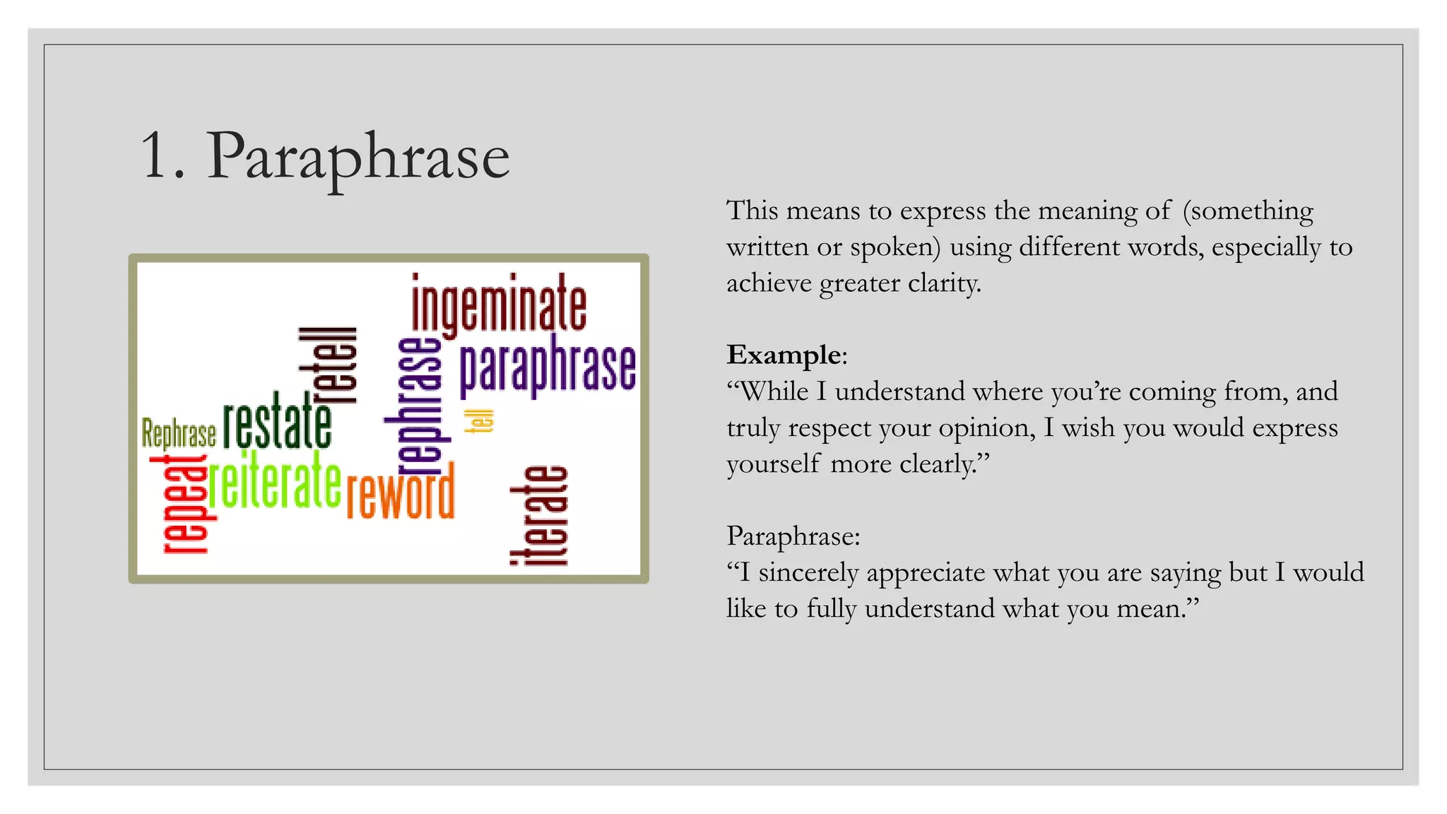1. Paraphrase
This means to express the meaning of (something
written or spoken) using different words, especially to
achieve greater clarity.
Example:
“While I understand where you’re coming from, and
truly respect your opinion, I wish you would express
yourself more clearly.”
Paraphrase:
“I sincerely appreciate what you are saying but I would
like to fully understand what you mean.”
 