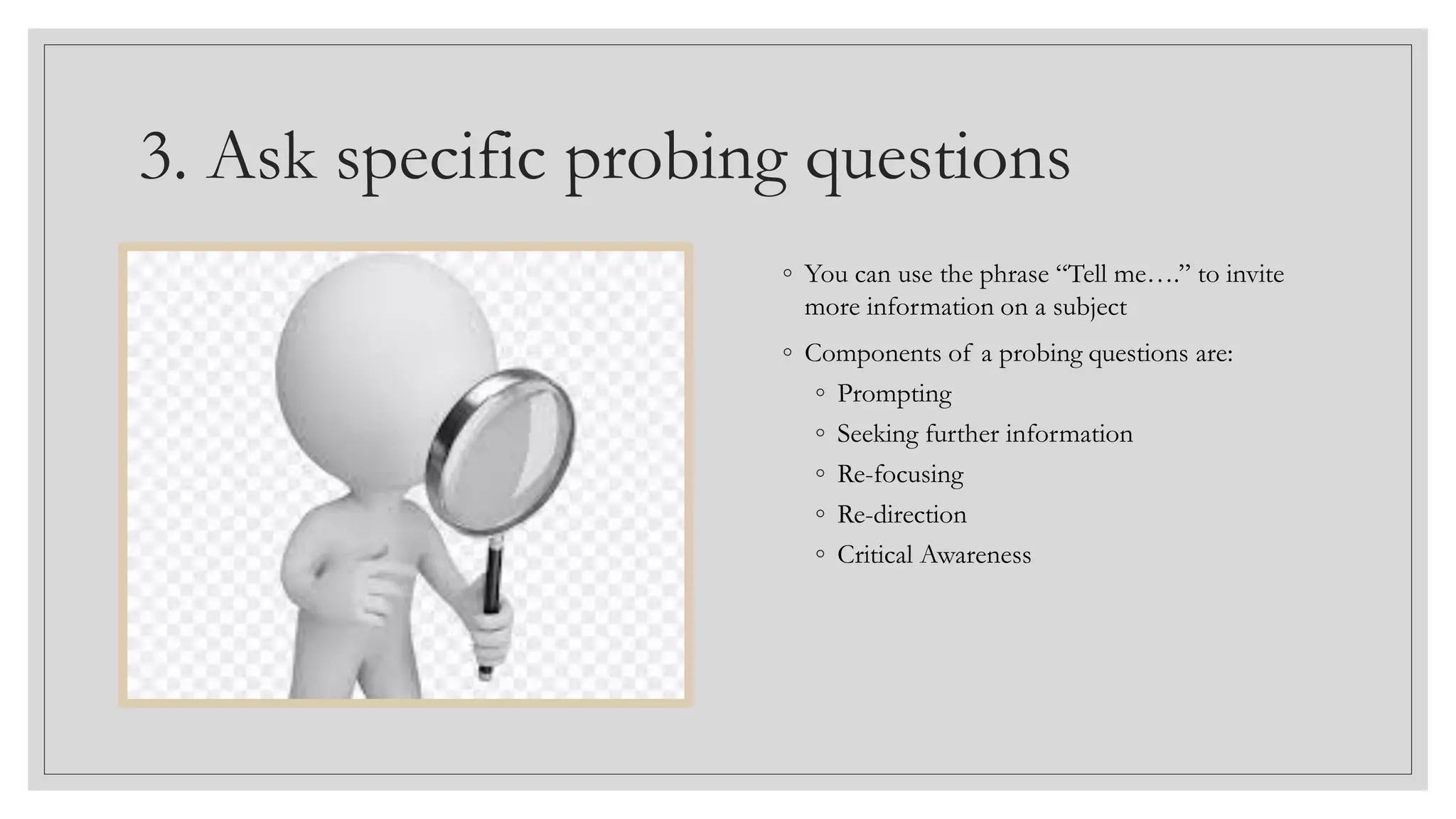 3. Ask specific probing questions
◦ You can use the phrase “Tell me….” to invite
more information on a subject
◦ Components of a probing questions are:
◦ Prompting
◦ Seeking further information
◦ Re-focusing
◦ Re-direction
◦ Critical Awareness
 