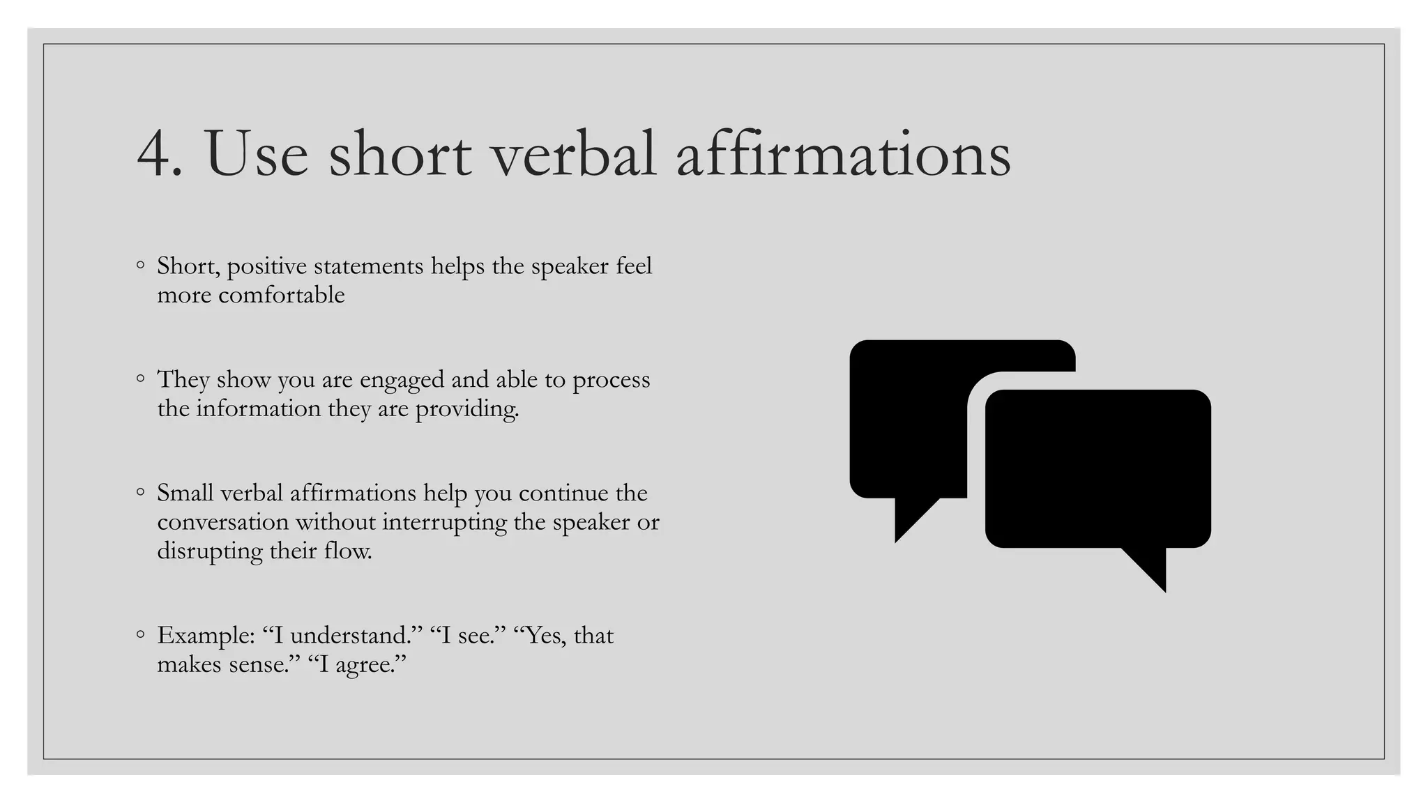 4. Use short verbal affirmations
◦ Short, positive statements helps the speaker feel
more comfortable
◦ They show you are engaged and able to process
the information they are providing.
◦ Small verbal affirmations help you continue the
conversation without interrupting the speaker or
disrupting their flow.
◦ Example: “I understand.” “I see.” “Yes, that
makes sense.” “I agree.”
 