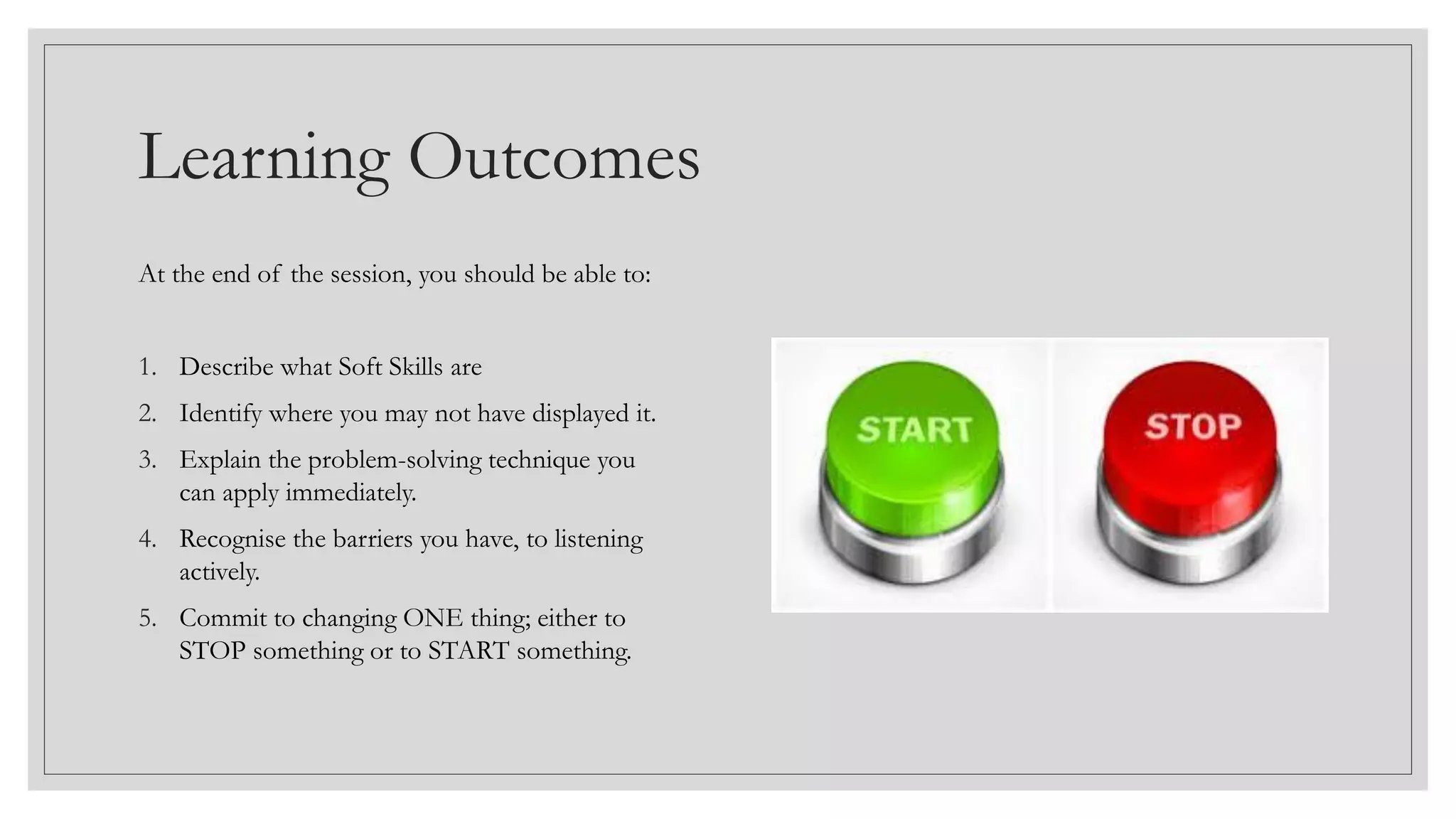 Learning Outcomes
At the end of the session, you should be able to:
1. Describe what Soft Skills are
2. Identify where you may not have displayed it.
3. Explain the problem-solving technique you
can apply immediately.
4. Recognise the barriers you have, to listening
actively.
5. Commit to changing ONE thing; either to
STOP something or to START something.
 