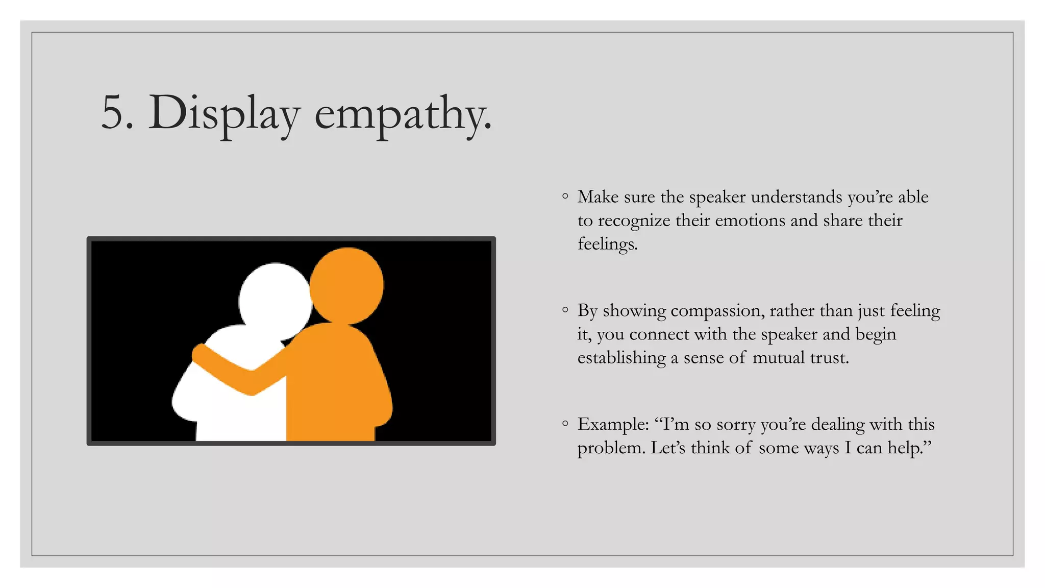 5. Display empathy.
◦ Make sure the speaker understands you’re able
to recognize their emotions and share their
feelings.
◦ By showing compassion, rather than just feeling
it, you connect with the speaker and begin
establishing a sense of mutual trust.
◦ Example: “I’m so sorry you’re dealing with this
problem. Let’s think of some ways I can help.”
 