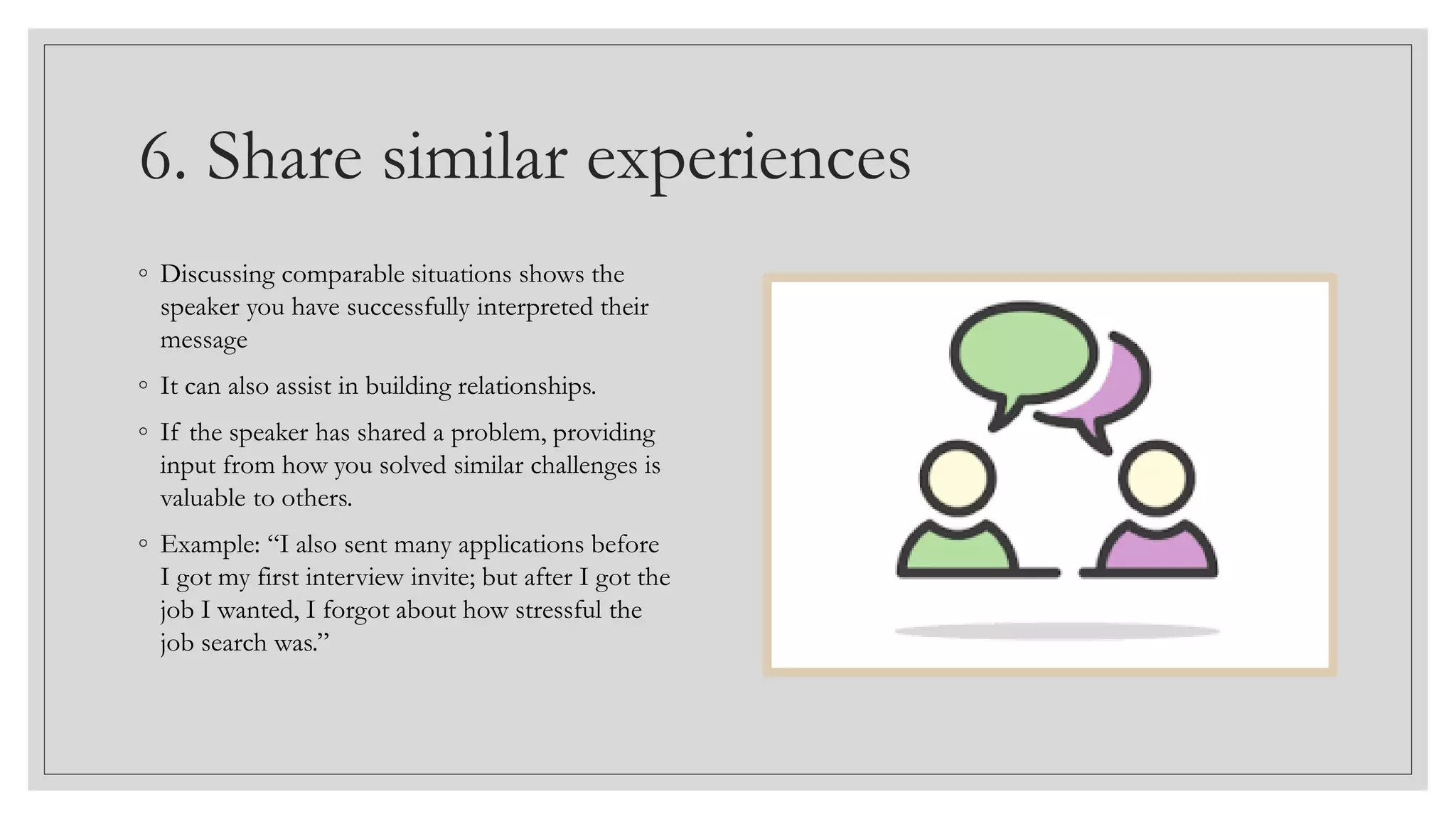 6. Share similar experiences
◦ Discussing comparable situations shows the
speaker you have successfully interpreted their
message
◦ It can also assist in building relationships.
◦ If the speaker has shared a problem, providing
input from how you solved similar challenges is
valuable to others.
◦ Example: “I also sent many applications before
I got my first interview invite; but after I got the
job I wanted, I forgot about how stressful the
job search was.”
 