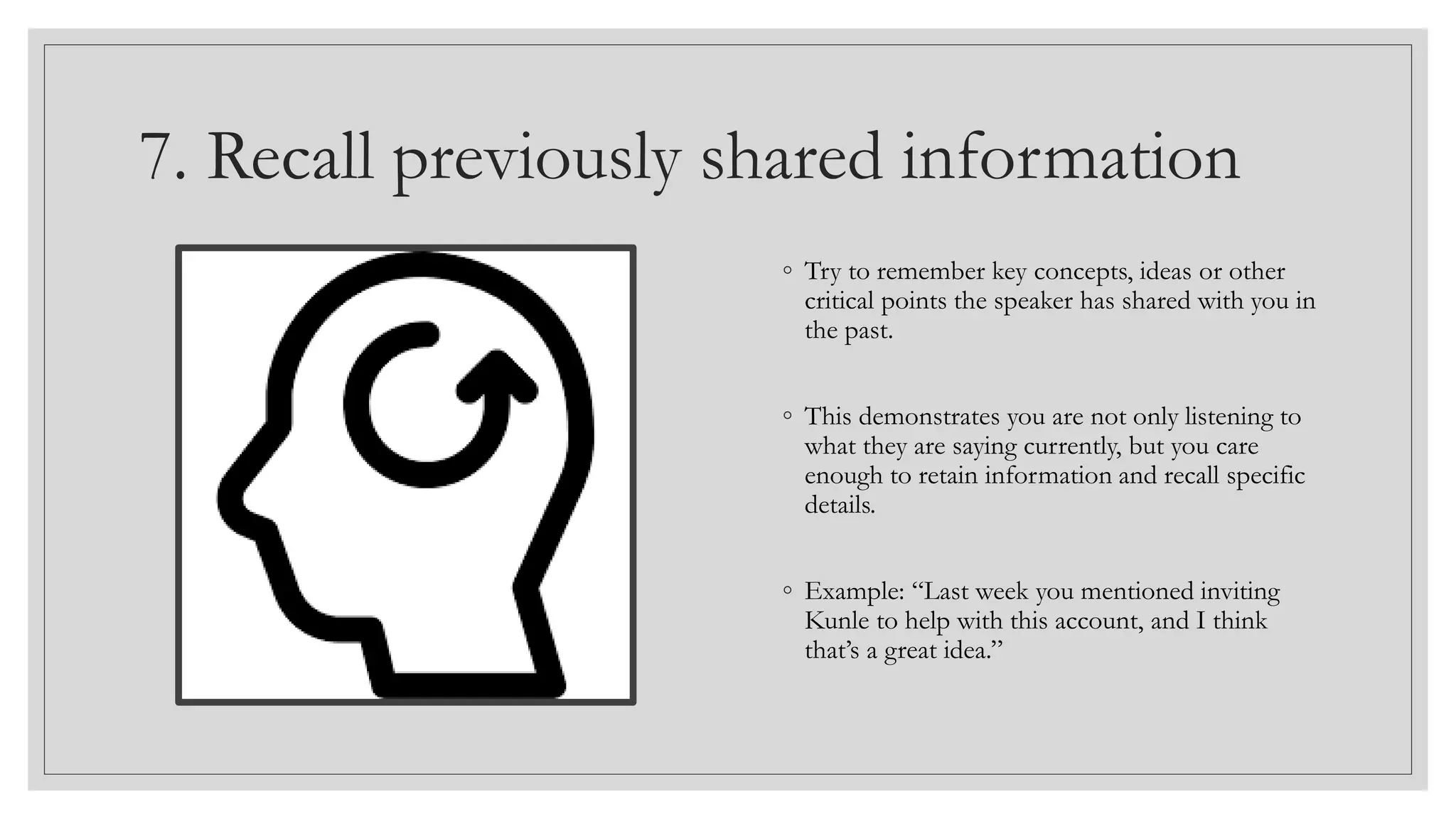 7. Recall previously shared information
◦ Try to remember key concepts, ideas or other
critical points the speaker has shared with you in
the past.
◦ This demonstrates you are not only listening to
what they are saying currently, but you care
enough to retain information and recall specific
details.
◦ Example: “Last week you mentioned inviting
Kunle to help with this account, and I think
that’s a great idea.”
 