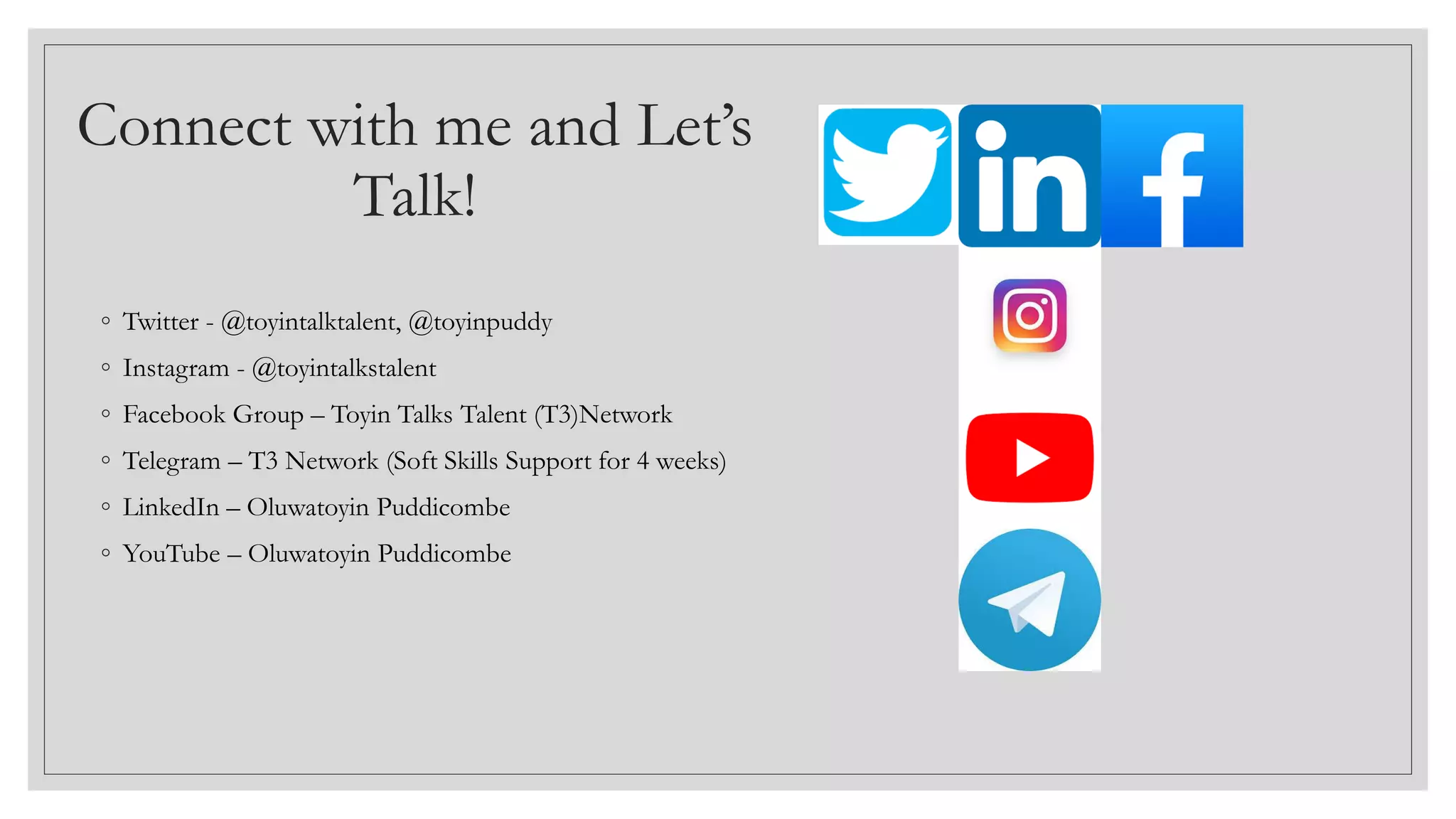 Connect with me and Let’s
Talk!
◦ Twitter - @toyintalktalent, @toyinpuddy
◦ Instagram - @toyintalkstalent
◦ Facebook Group – Toyin Talks Talent (T3)Network
◦ Telegram – T3 Network (Soft Skills Support for 4 weeks)
◦ LinkedIn – Oluwatoyin Puddicombe
◦ YouTube – Oluwatoyin Puddicombe
 