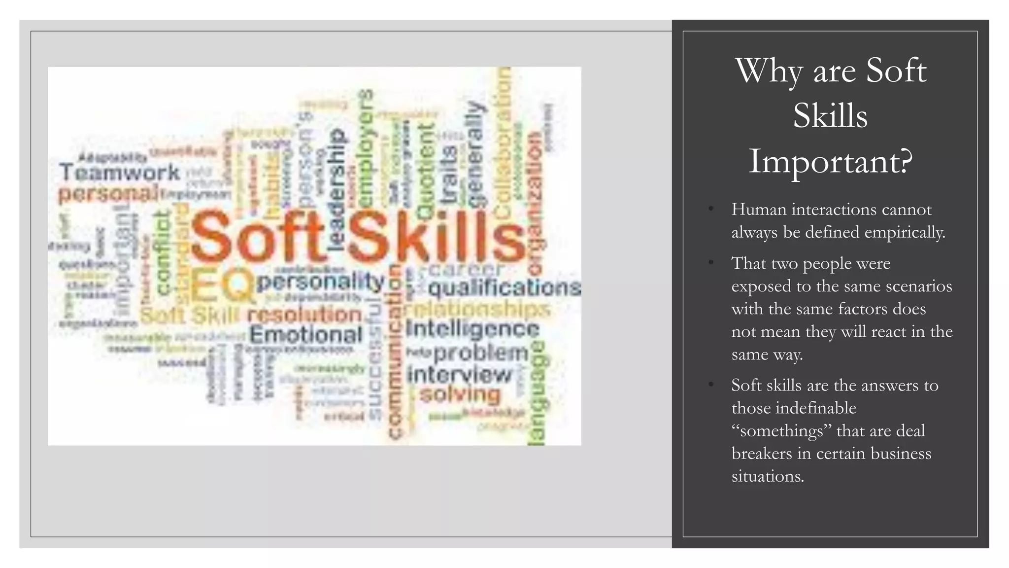 Why are Soft
Skills
Important?
• Human interactions cannot
always be defined empirically.
• That two people were
exposed to the same scenarios
with the same factors does
not mean they will react in the
same way.
• Soft skills are the answers to
those indefinable
“somethings” that are deal
breakers in certain business
situations.
 