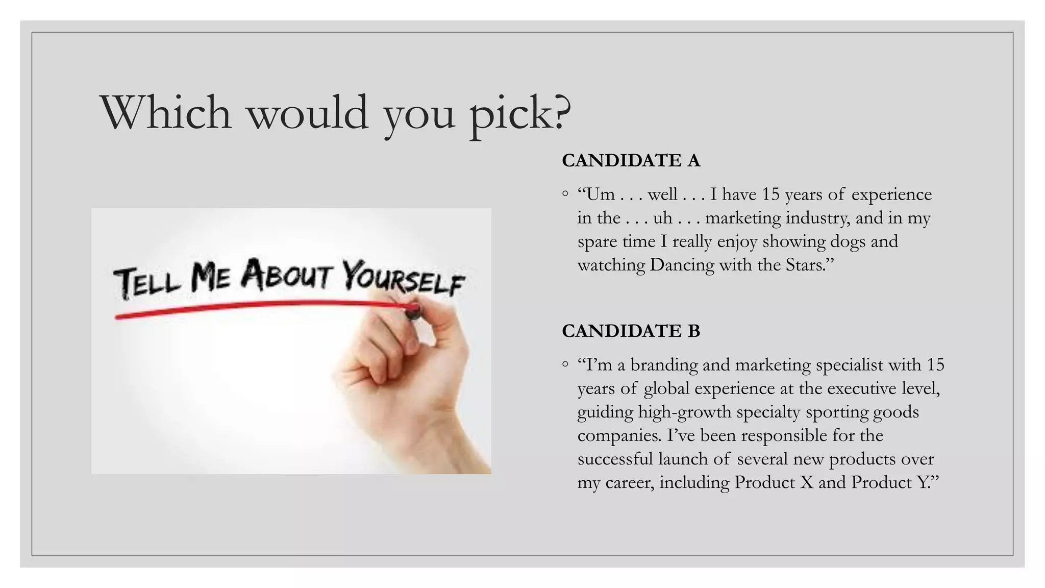 Which would you pick?
CANDIDATE A
◦ “Um . . . well . . . I have 15 years of experience
in the . . . uh . . . marketing industry, and in my
spare time I really enjoy showing dogs and
watching Dancing with the Stars.”
CANDIDATE B
◦ “I’m a branding and marketing specialist with 15
years of global experience at the executive level,
guiding high-growth specialty sporting goods
companies. I’ve been responsible for the
successful launch of several new products over
my career, including Product X and Product Y.”
 