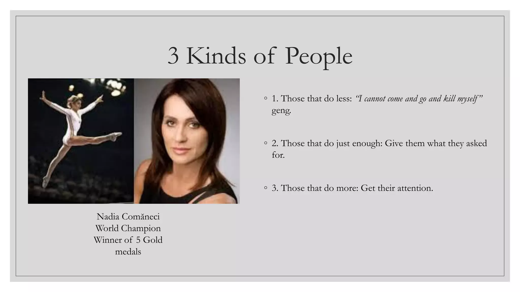 3 Kinds of People
◦ 1. Those that do less: “I cannot come and go and kill myself”
geng.
◦ 2. Those that do just enough: Give them what they asked
for.
◦ 3. Those that do more: Get their attention.
Nadia Comăneci
World Champion
Winner of 5 Gold
medals
 