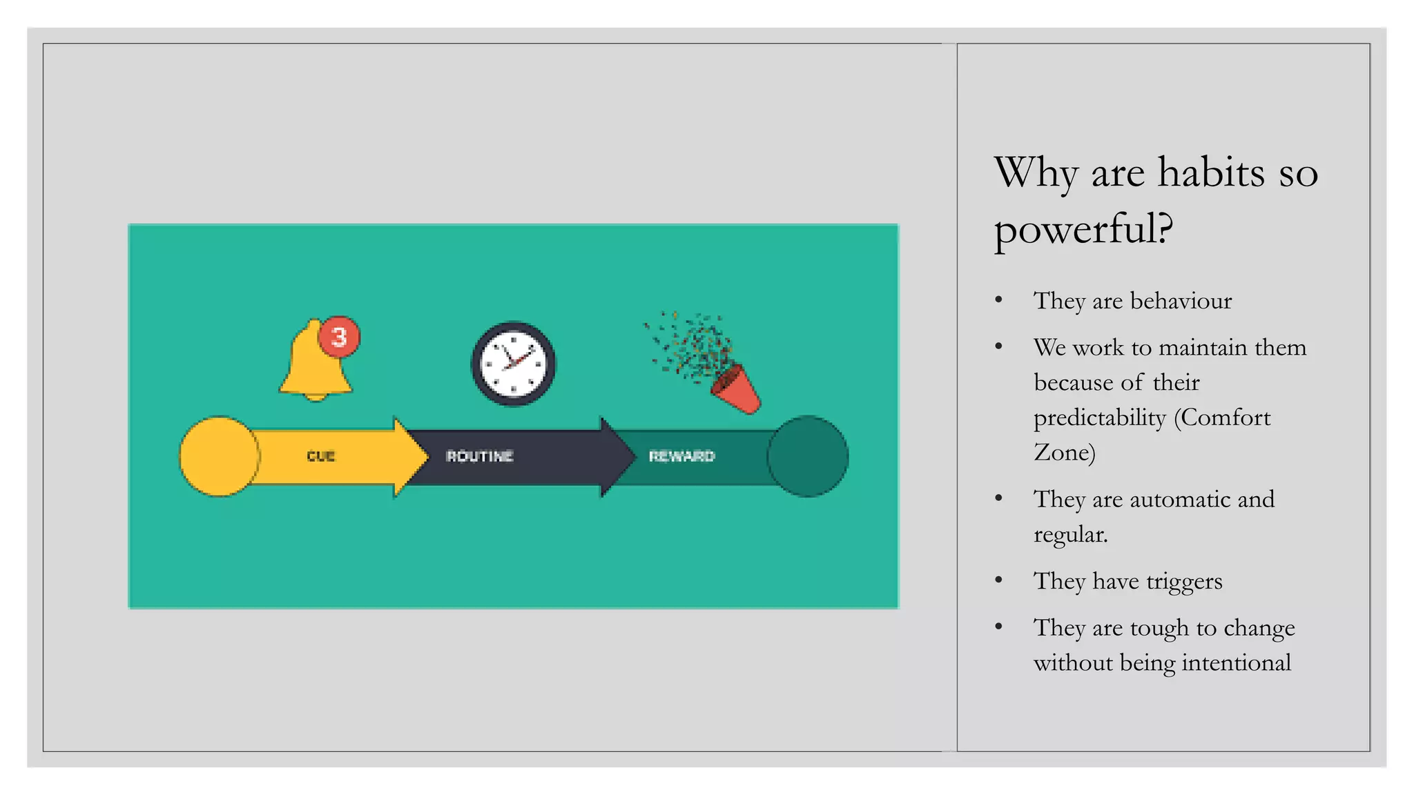 • They are behaviour
• We work to maintain them
because of their
predictability (Comfort
Zone)
• They are automatic and
regular.
• They have triggers
• They are tough to change
without being intentional
Why are habits so
powerful?
 