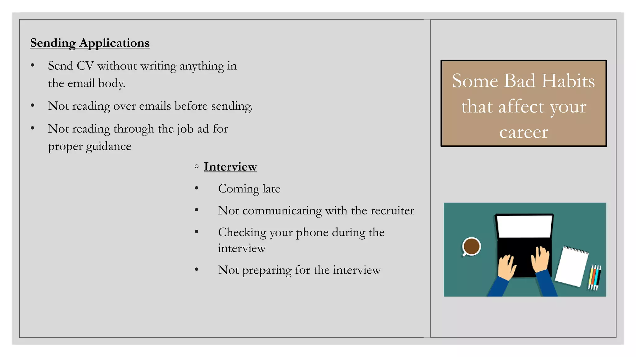 ◦ Interview
• Coming late
• Not communicating with the recruiter
• Checking your phone during the
interview
• Not preparing for the interview
Sending Applications
• Send CV without writing anything in
the email body.
• Not reading over emails before sending.
• Not reading through the job ad for
proper guidance
Some Bad Habits
that affect your
career
 