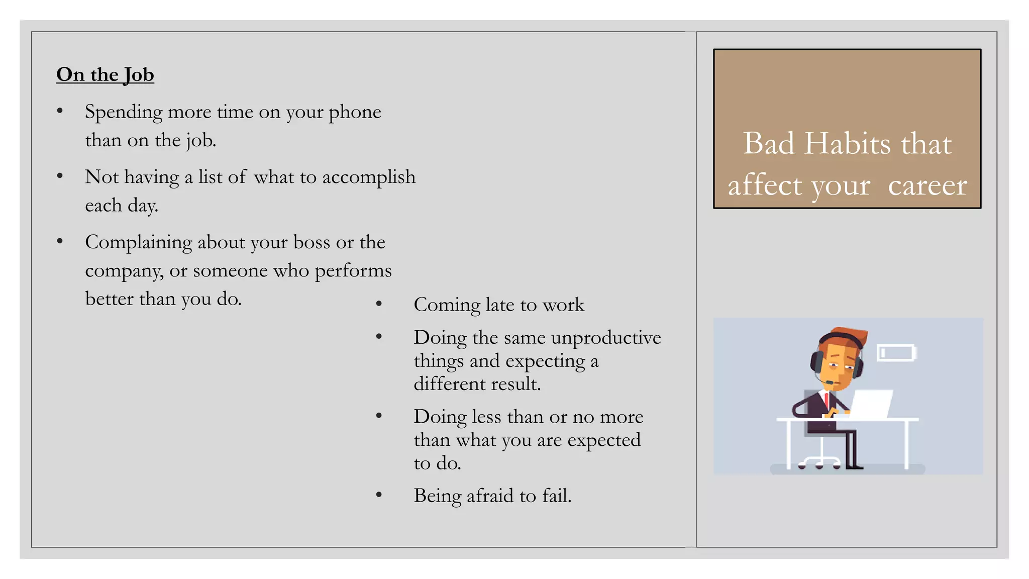 • Coming late to work
• Doing the same unproductive
things and expecting a
different result.
• Doing less than or no more
than what you are expected
to do.
• Being afraid to fail.
On the Job
• Spending more time on your phone
than on the job.
• Not having a list of what to accomplish
each day.
• Complaining about your boss or the
company, or someone who performs
better than you do.
Bad Habits that
affect your career
 