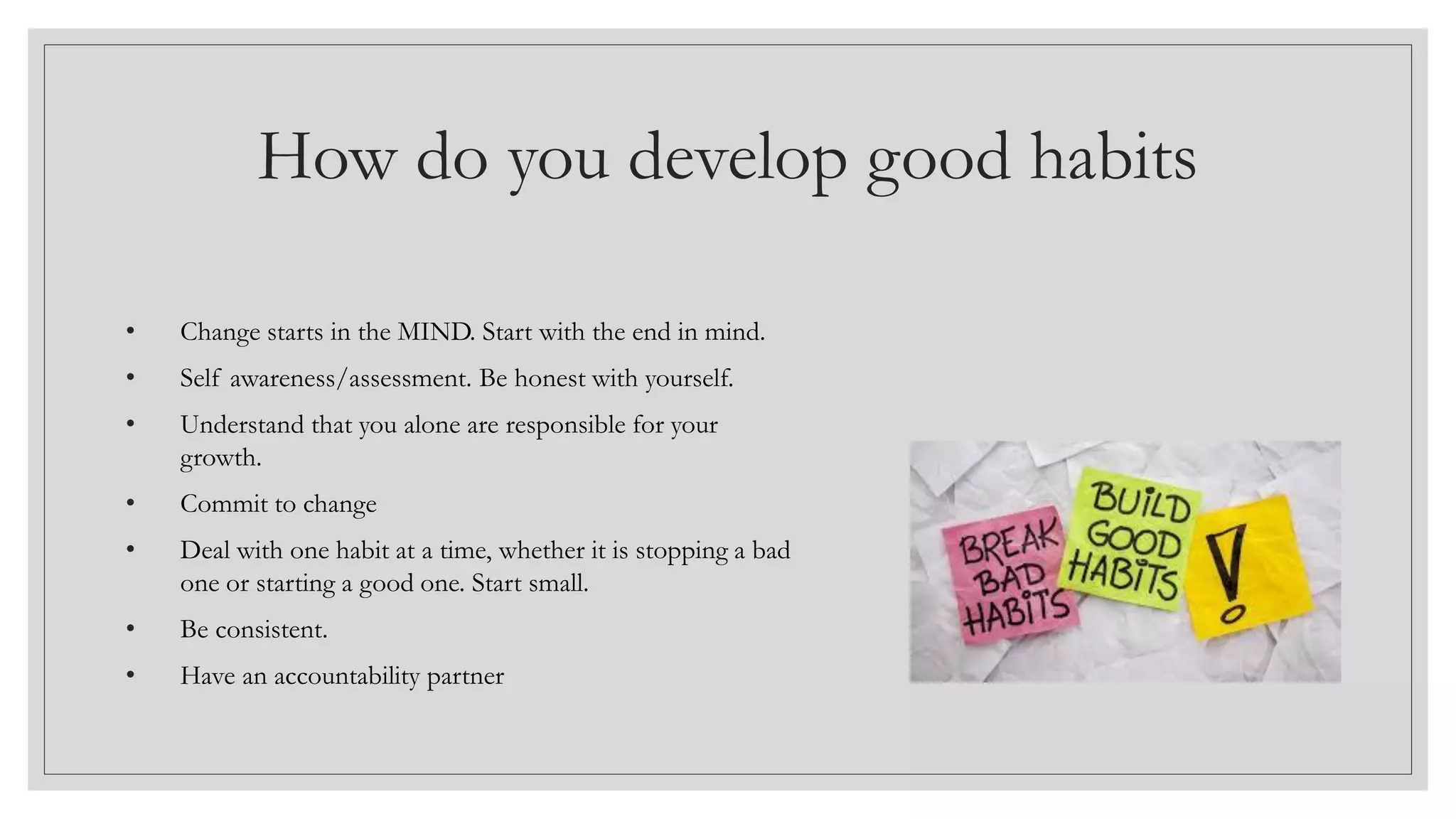How do you develop good habits
• Change starts in the MIND. Start with the end in mind.
• Self awareness/assessment. Be honest with yourself.
• Understand that you alone are responsible for your
growth.
• Commit to change
• Deal with one habit at a time, whether it is stopping a bad
one or starting a good one. Start small.
• Be consistent.
• Have an accountability partner
 