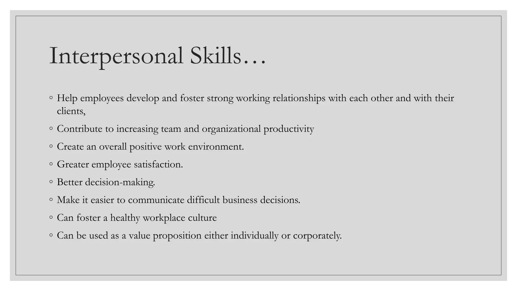 Interpersonal Skills…
◦ Help employees develop and foster strong working relationships with each other and with their
clients,
◦ Contribute to increasing team and organizational productivity
◦ Create an overall positive work environment.
◦ Greater employee satisfaction.
◦ Better decision-making.
◦ Make it easier to communicate difficult business decisions.
◦ Can foster a healthy workplace culture
◦ Can be used as a value proposition either individually or corporately.
 