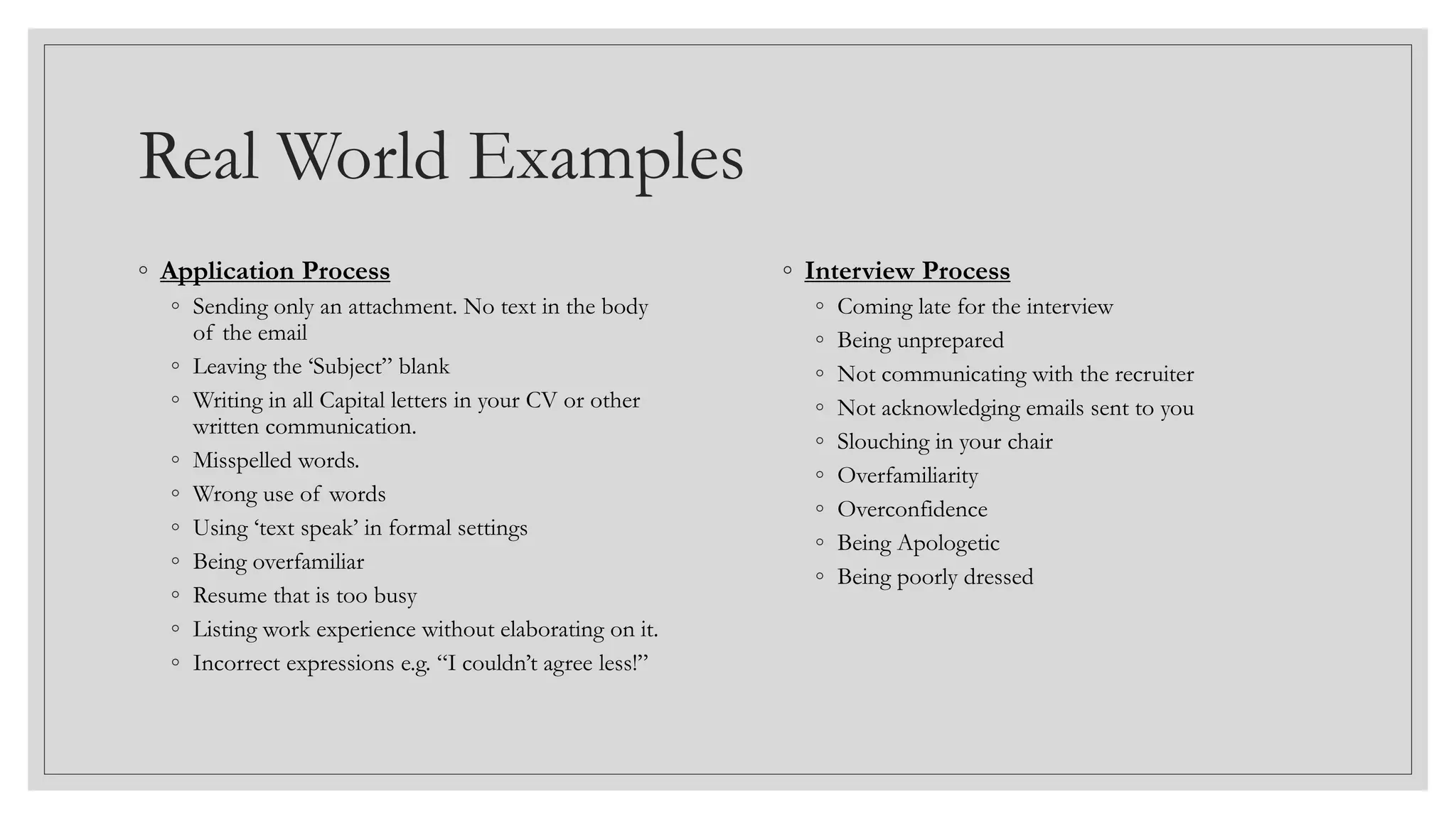Real World Examples
◦ Application Process
◦ Sending only an attachment. No text in the body
of the email
◦ Leaving the ‘Subject” blank
◦ Writing in all Capital letters in your CV or other
written communication.
◦ Misspelled words.
◦ Wrong use of words
◦ Using ‘text speak’ in formal settings
◦ Being overfamiliar
◦ Resume that is too busy
◦ Listing work experience without elaborating on it.
◦ Incorrect expressions e.g. “I couldn’t agree less!”
◦ Interview Process
◦ Coming late for the interview
◦ Being unprepared
◦ Not communicating with the recruiter
◦ Not acknowledging emails sent to you
◦ Slouching in your chair
◦ Overfamiliarity
◦ Overconfidence
◦ Being Apologetic
◦ Being poorly dressed
 