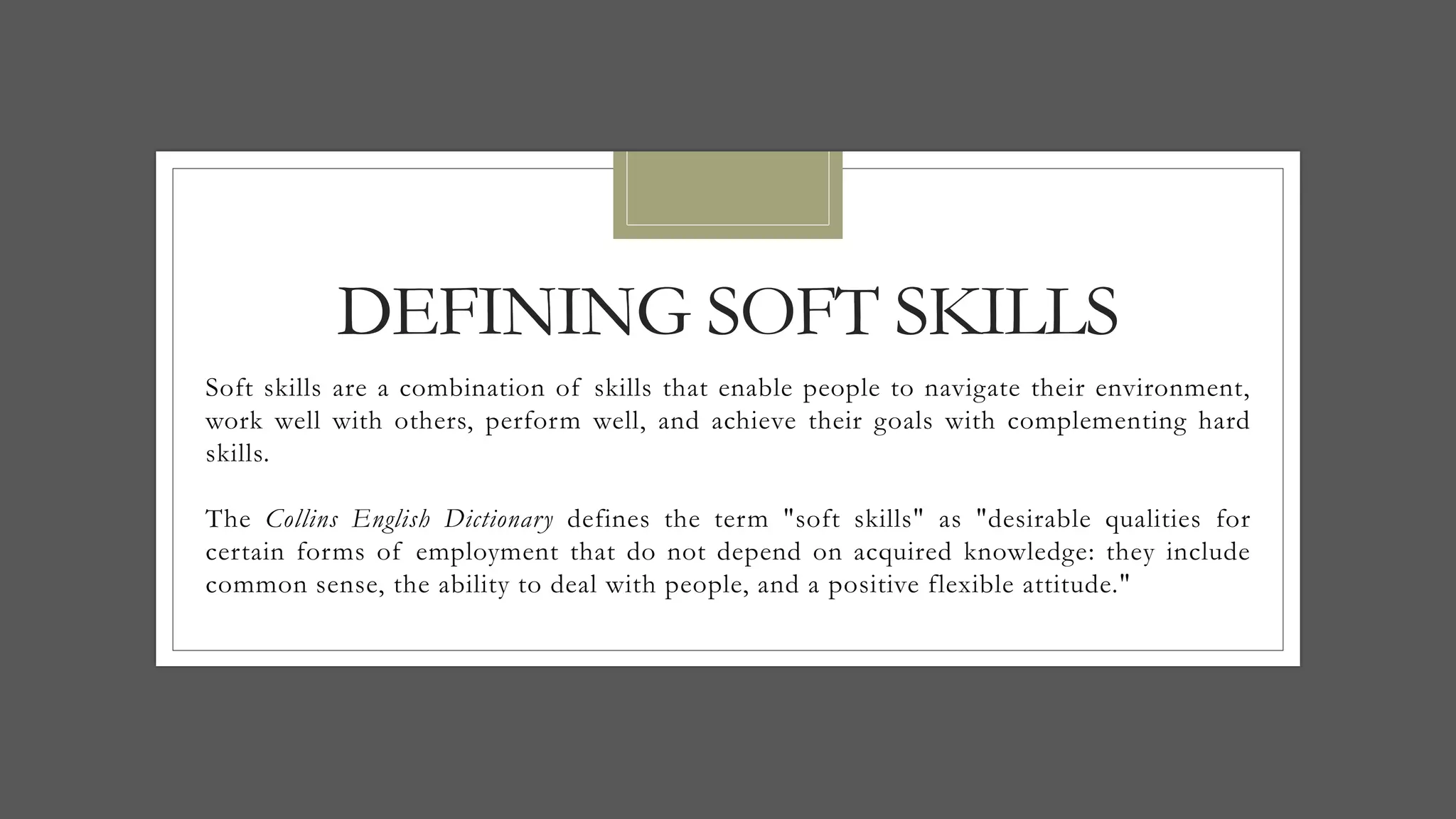 DEFINING SOFT SKILLS
Soft skills are a combination of skills that enable people to navigate their environment,
work well with others, perform well, and achieve their goals with complementing hard
skills.
The Collins English Dictionary defines the term "soft skills" as "desirable qualities for
certain forms of employment that do not depend on acquired knowledge: they include
common sense, the ability to deal with people, and a positive flexible attitude."
 