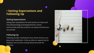 • Setting Expectations and
Following Up
Setting Expectations
Setting clear expectations for both parties can help avoid
misunderstandings and disappointment. Clearly
communicate what the customer can expect and what you
can provide.
Following Up
Following up after resolving the issue shows that you care
about their satisfaction. It also provides an opportunity for
feedback and to build a lasting relationship with the
customer.
 