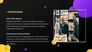 • Conclusion
Soft Skills Matter
Mastering soft skills is crucial to providing exceptional
customer service as an executive. E ective communication,
active listening, and empathy go a long way in building
rapport with customers.
Continuous Improvement
Customer service is an ongoing process. As an executive, it’s
important to continuously improve your soft skills and stay
up-to-date on industry trends to meet and exceed customer
expectations.
 
