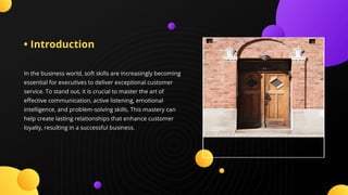• Introduction
In the business world, soft skills are increasingly becoming
essential for executives to deliver exceptional customer
service. To stand out, it is crucial to master the art of
e ective communication, active listening, emotional
intelligence, and problem-solving skills. This mastery can
help create lasting relationships that enhance customer
loyalty, resulting in a successful business.
 