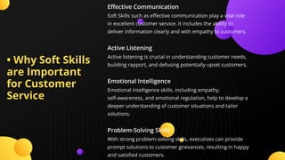 • Why Soft Skills
are Important
for Customer
Service
E ective Communication
Soft Skills such as e ective communication play a vital role
in excellent customer service. It includes the ability to
deliver information clearly and with empathy to customers.
Active Listening
Active listening is crucial in understanding customer needs,
building rapport, and defusing potentially upset customers.
Emotional Intelligence
Emotional intelligence skills, including empathy,
self-awareness, and emotional regulation, help to develop a
deeper understanding of customer situations and tailor
solutions.
Problem-Solving Skills
With strong problem-solving skills, executives can provide
prompt solutions to customer grievances, resulting in happy
and satis ed customers.
 