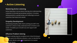 • Active Listening
Mastering Active Listening
Active listening is not just about hearing, but understanding
customers to provide personalized solutions. It involves
asking questions, paraphrasing, and re ecting to ensure
customers feel heard and valued.
Empathy Development
Developing empathy skills means putting yourself in the
customer's shoes to fully understand their emotions and
needs. It enables you to build trust and rapport with
customers.
E ective Problem-Solving
Problem-solving requires analytical and critical thinking to
provide quick and e ective solutions. Learn to identify the
root cause, devise a plan, and implement it to resolve
customer issues.
 