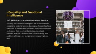 • Empathy and Emotional
Intelligence
Soft Skills for Exceptional Customer Service
Empathy and Emotional Intelligence are vital soft skills for
exceptional customer service. Developing these skills allows
executives to connect with customers on an emotional level,
understand their needs, and provide personalized
solutions. E ective communication, active listening, and
problem-solving are key components in mastering these
skills.
 