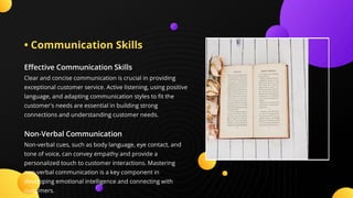 • Communication Skills
E ective Communication Skills
Clear and concise communication is crucial in providing
exceptional customer service. Active listening, using positive
language, and adapting communication styles to t the
customer's needs are essential in building strong
connections and understanding customer needs.
Non-Verbal Communication
Non-verbal cues, such as body language, eye contact, and
tone of voice, can convey empathy and provide a
personalized touch to customer interactions. Mastering
non-verbal communication is a key component in
developing emotional intelligence and connecting with
customers.
 
