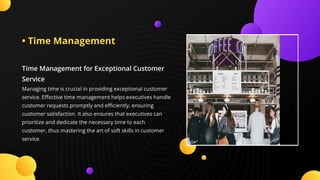 • Time Management
Time Management for Exceptional Customer
Service
Managing time is crucial in providing exceptional customer
service. E ective time management helps executives handle
customer requests promptly and e ciently, ensuring
customer satisfaction. It also ensures that executives can
prioritize and dedicate the necessary time to each
customer, thus mastering the art of soft skills in customer
service.
 