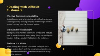 • Dealing with Di cult
Customers
E ective Communication is Key
Soft skills are crucial when dealing with di cult customers.
Listening actively, showing empathy and nding a common
ground can help turn the situation around.
Maintain Professionalism
It's important to maintain a calm and professional attitude
even in tense situations. Avoid taking things personally and
focus on nding a solution that satis es the customer.
Patience is a Virtue
When dealing with di cult customers, it's important to
remain patient. Don't rush the conversation, take time to
understand their concerns and work towards a mutually
bene cial outcome.
 