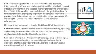 Soft skills training refers to the development of non-technical,
interpersonal, and personal attributes that enable individuals to work
effectively with others and succeed in their professional and personal
lives. These skills are often more subtle and intangible than hard or
technical skills but are equally important for personal and career
growth. Soft skills training can be beneficial in various aspects of life,
including the workplace, social interactions, and personal
relationships.
Here are some commonly trained soft skills and their importance:
Communication: Effective communication involves listening, speaking,
and writing clearly and concisely. It's crucial for conveying ideas,
resolving conflicts, and building relationships.
Emotional Intelligence: This skill involves recognizing and managing
one's emotions and understanding and empathizing with the
emotions of others. It's vital for building strong relationships and
navigating emotional situations.
 
