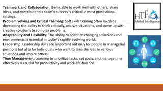 Teamwork and Collaboration: Being able to work well with others, share
ideas, and contribute to a team's success is critical in most professional
settings.
Problem Solving and Critical Thinking: Soft skills training often involves
developing the ability to think critically, analyze situations, and come up with
creative solutions to complex problems.
Adaptability and Flexibility: The ability to adapt to changing situations and
environments is essential in today's rapidly evolving world.
Leadership: Leadership skills are important not only for people in managerial
positions but also for individuals who want to take the lead in various
situations and inspire others.
Time Management: Learning to prioritize tasks, set goals, and manage time
effectively is crucial for productivity and work-life balance.
 