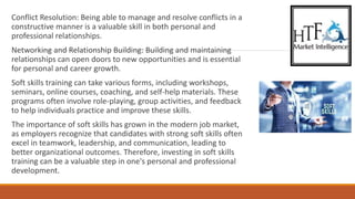 Conflict Resolution: Being able to manage and resolve conflicts in a
constructive manner is a valuable skill in both personal and
professional relationships.
Networking and Relationship Building: Building and maintaining
relationships can open doors to new opportunities and is essential
for personal and career growth.
Soft skills training can take various forms, including workshops,
seminars, online courses, coaching, and self-help materials. These
programs often involve role-playing, group activities, and feedback
to help individuals practice and improve these skills.
The importance of soft skills has grown in the modern job market,
as employers recognize that candidates with strong soft skills often
excel in teamwork, leadership, and communication, leading to
better organizational outcomes. Therefore, investing in soft skills
training can be a valuable step in one's personal and professional
development.
 