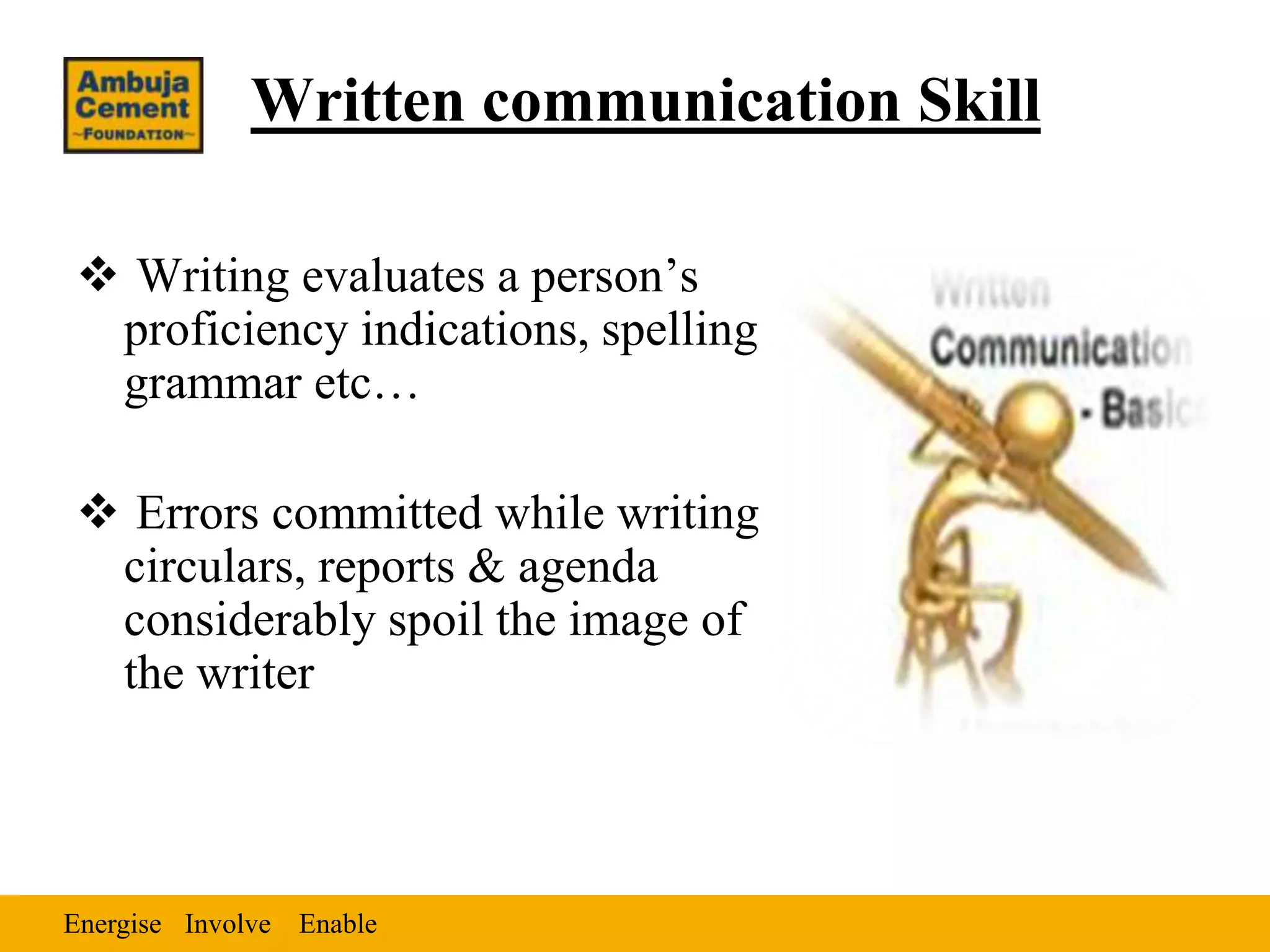 Written communication Skill

 Writing evaluates a person’s
 proficiency indications, spelling
 grammar etc…

 Errors committed while writing
 circulars, reports & agenda
 considerably spoil the image of
 the writer



Energise Involve Enable
 