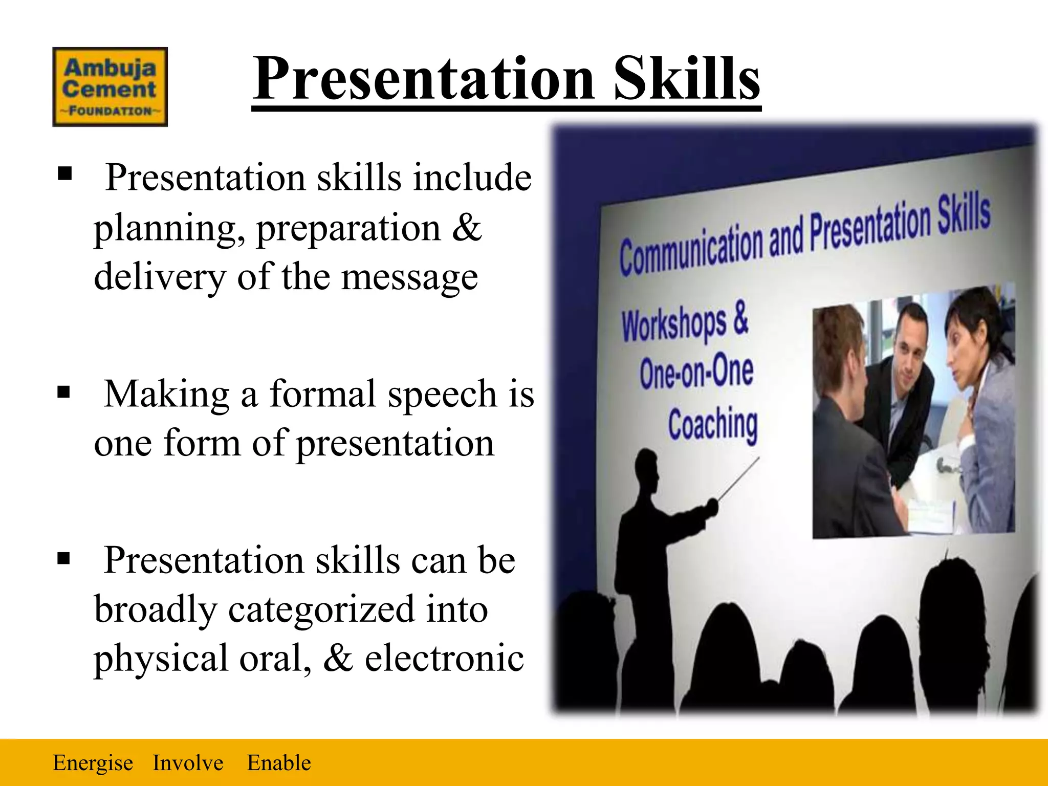 Presentation Skills
 Presentation skills include
   planning, preparation &
   delivery of the message

 Making a formal speech is
  one form of presentation

 Presentation skills can be
  broadly categorized into
  physical oral, & electronic

Energise Involve Enable
 