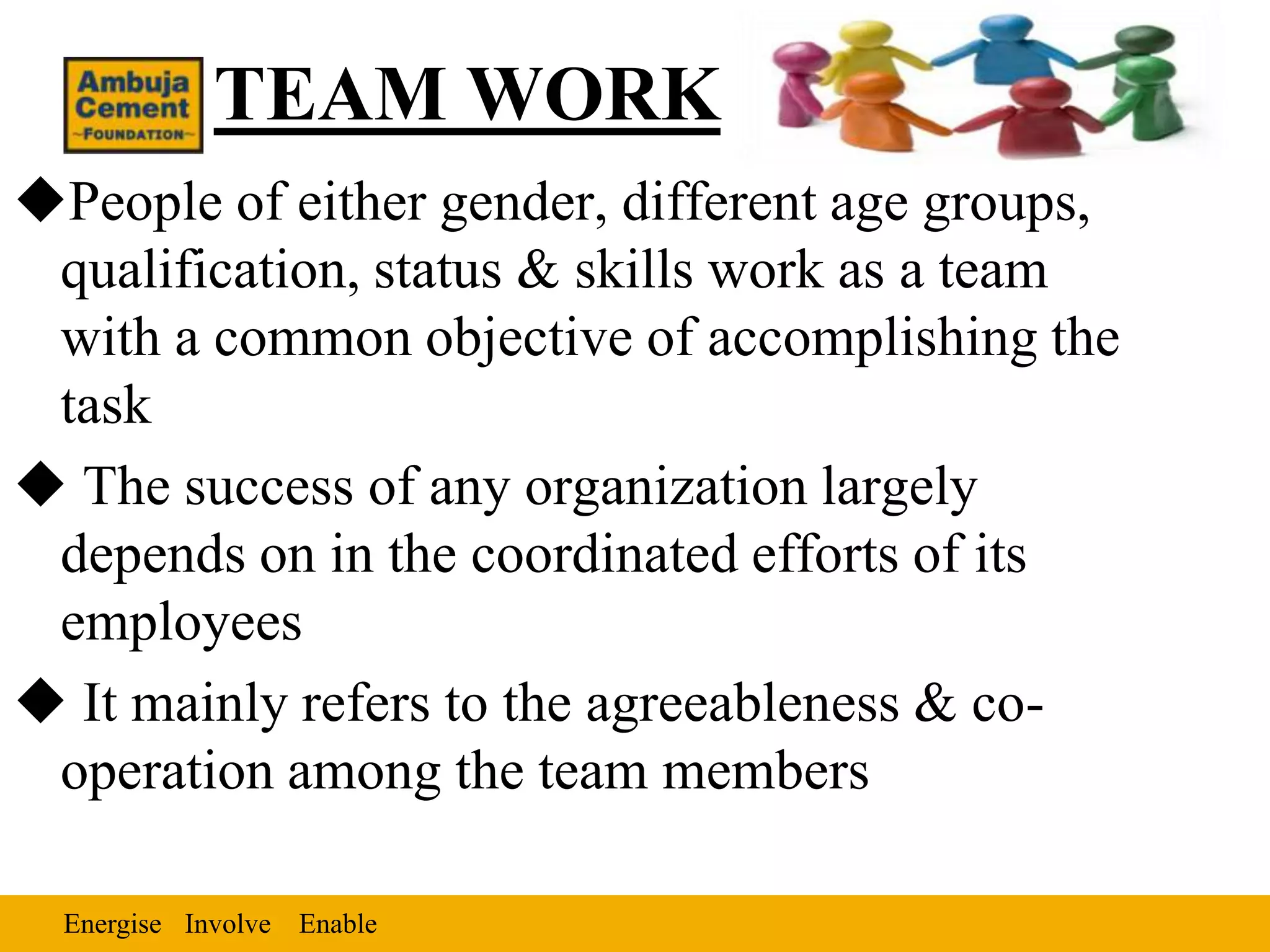 TEAM WORK
People of either gender, different age groups,
 qualification, status & skills work as a team
 with a common objective of accomplishing the
 task
 The success of any organization largely
 depends on in the coordinated efforts of its
 employees
 It mainly refers to the agreeableness & co-
 operation among the team members

  Energise Involve Enable
 