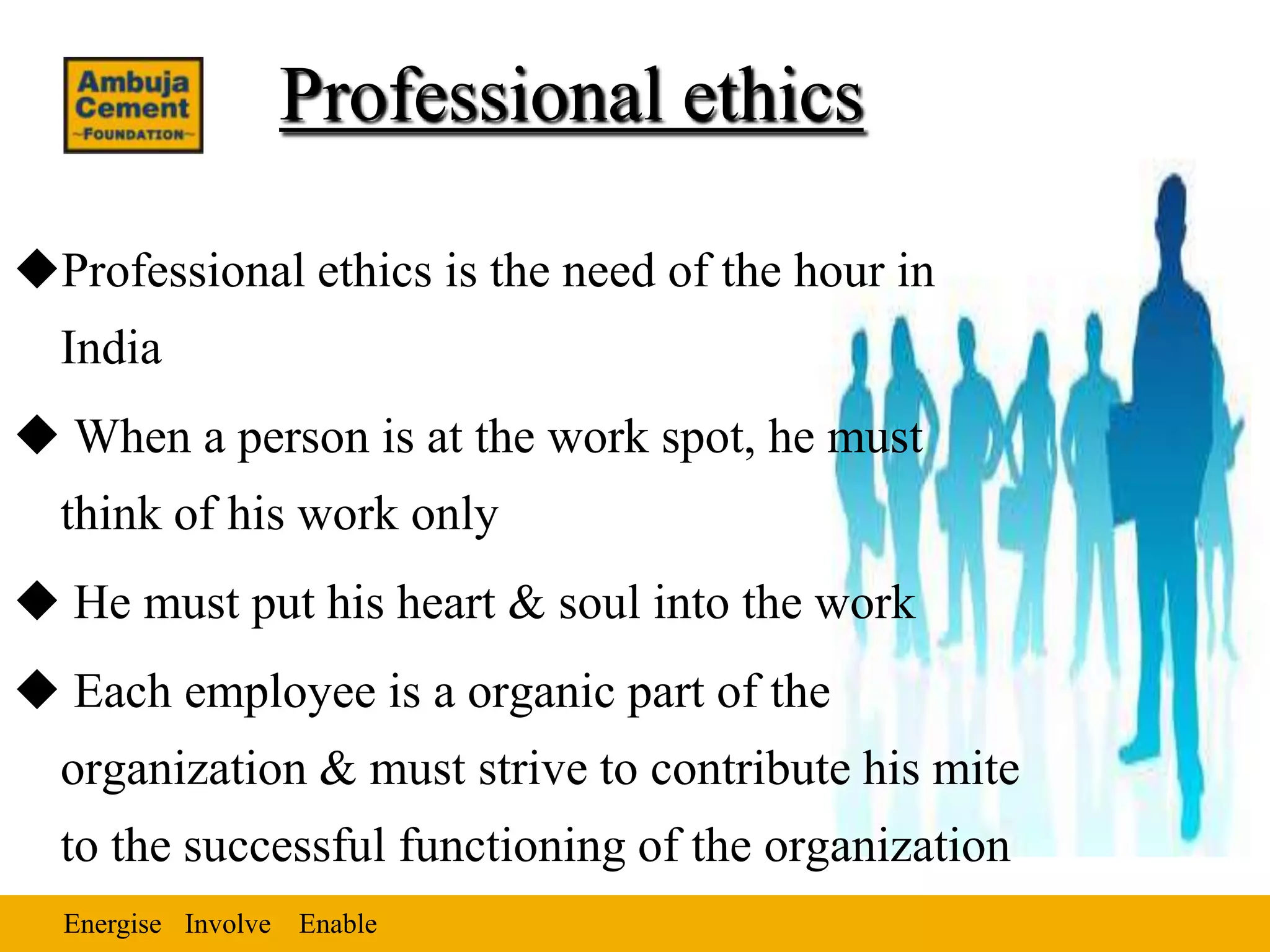 Professional ethics

Professional ethics is the need of the hour in
  India
 When a person is at the work spot, he must
  think of his work only
 He must put his heart & soul into the work
 Each employee is a organic part of the
  organization & must strive to contribute his mite
  to the successful functioning of the organization
  Energise Involve Enable
 