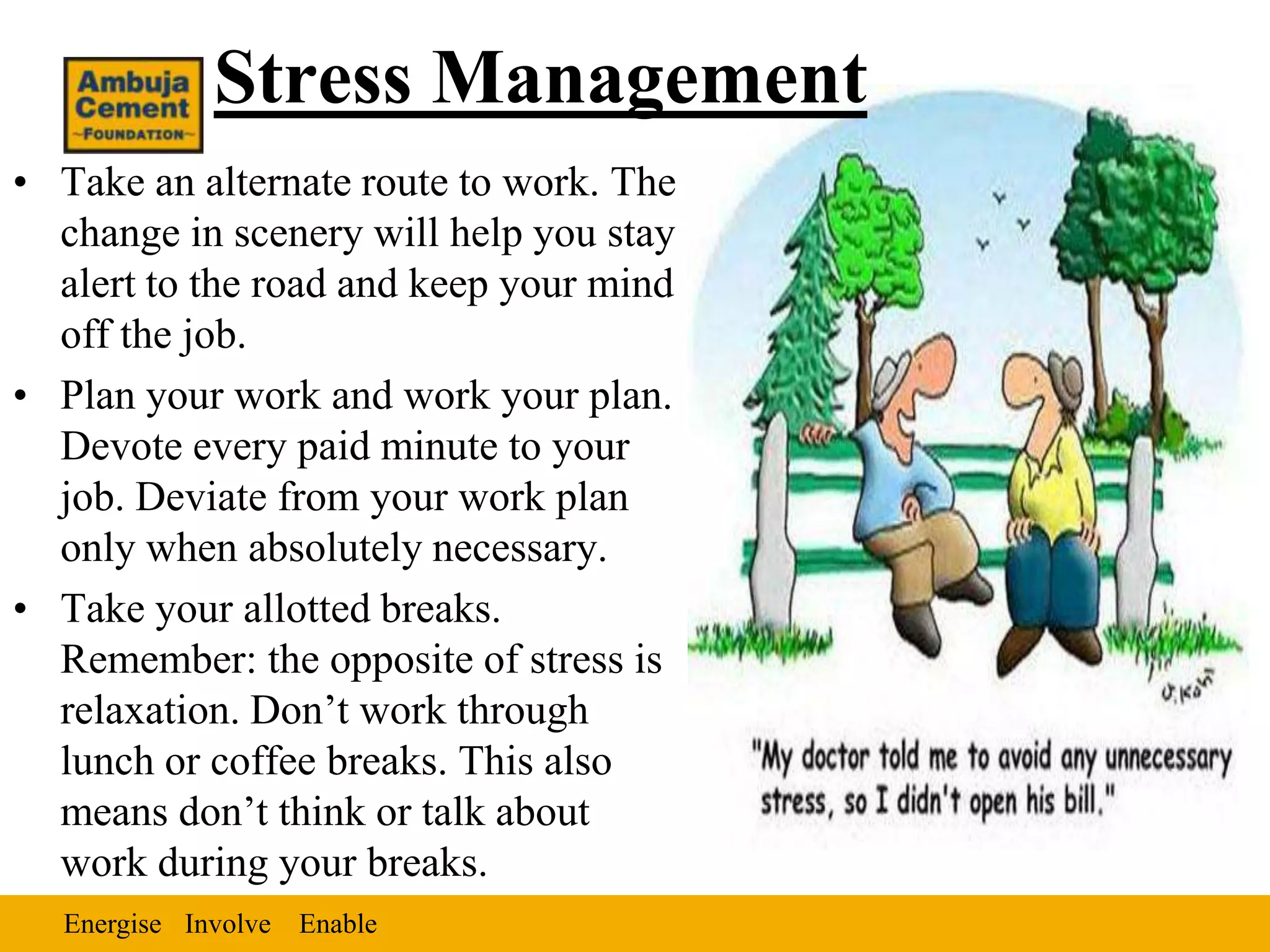Stress Management
• Take an alternate route to work. The
  change in scenery will help you stay
  alert to the road and keep your mind
  off the job.
• Plan your work and work your plan.
  Devote every paid minute to your
  job. Deviate from your work plan
  only when absolutely necessary.
• Take your allotted breaks.
  Remember: the opposite of stress is
  relaxation. Don’t work through
  lunch or coffee breaks. This also
  means don’t think or talk about
  work during your breaks.
  Energise Involve Enable
 
