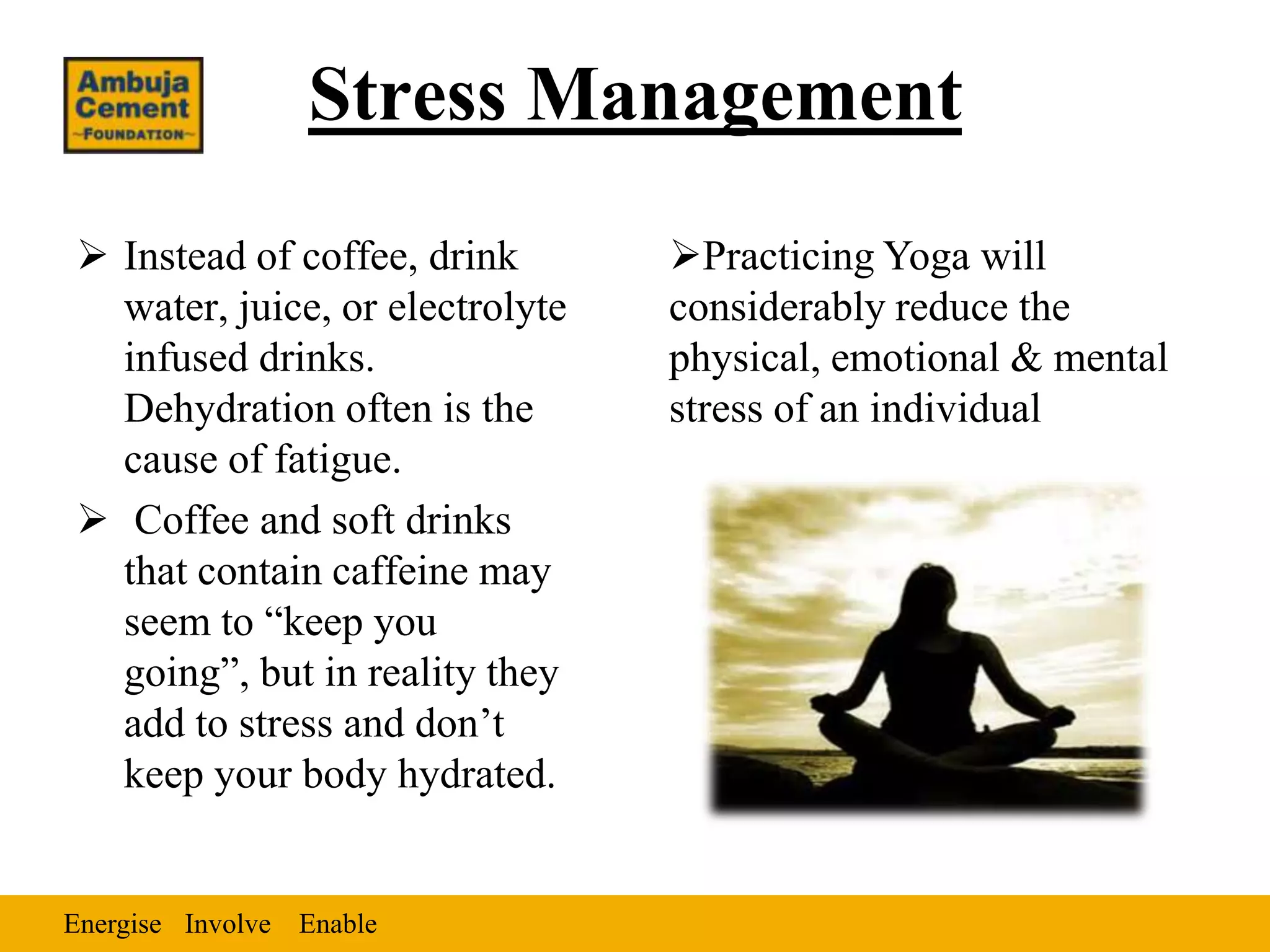 Stress Management
 Instead of coffee, drink       Practicing Yoga will
  water, juice, or electrolyte   considerably reduce the
  infused drinks.                physical, emotional & mental
  Dehydration often is the       stress of an individual
  cause of fatigue.
 Coffee and soft drinks
  that contain caffeine may
  seem to “keep you
  going”, but in reality they
  add to stress and don’t
  keep your body hydrated.


Energise Involve Enable
 