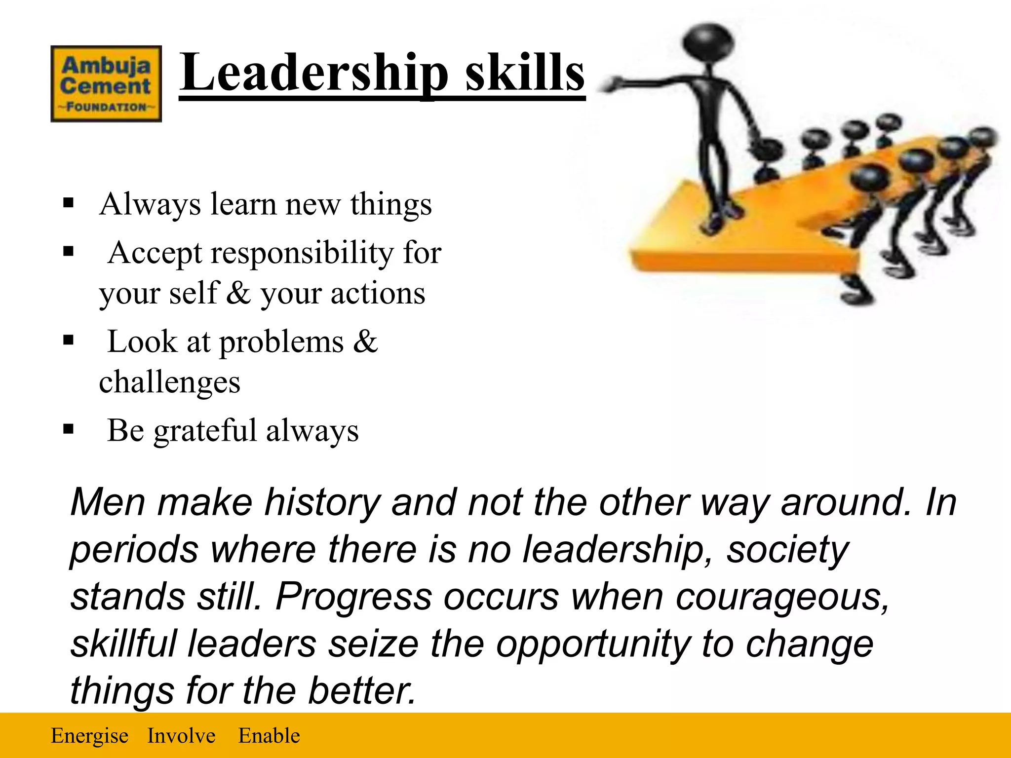 Leadership skills

 Always learn new things
 Accept responsibility for
  your self & your actions
 Look at problems &
  challenges
 Be grateful always

 Men make history and not the other way around. In
 periods where there is no leadership, society
 stands still. Progress occurs when courageous,
 skillful leaders seize the opportunity to change
 things for the better.
Energise Involve Enable
 