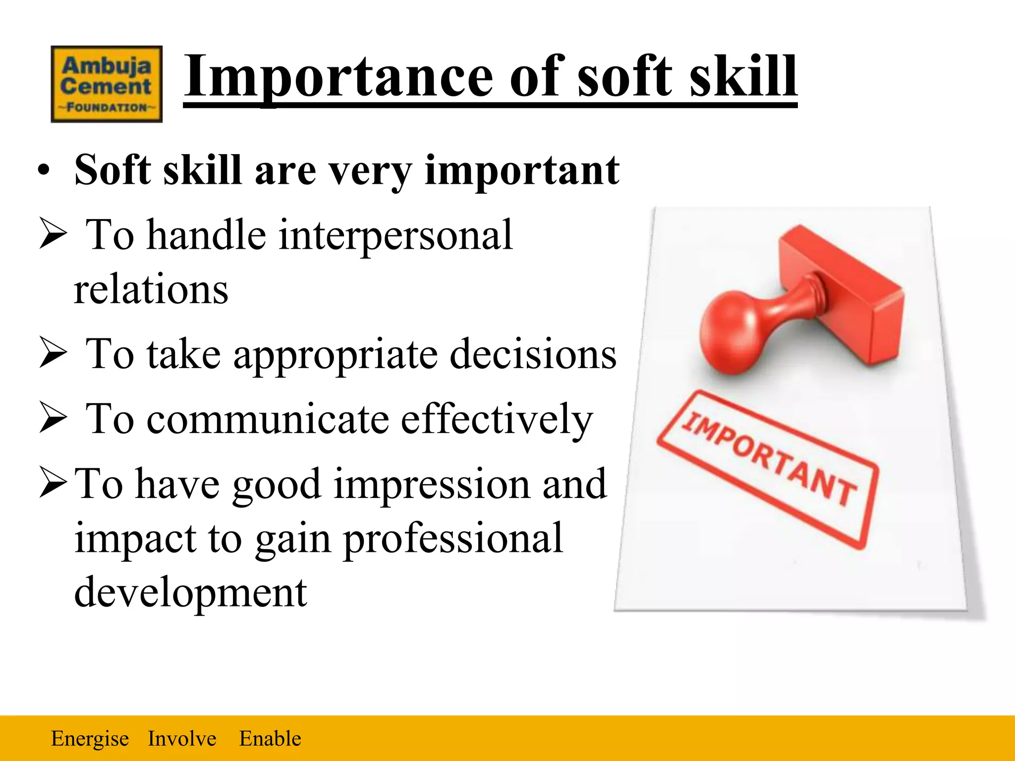 Importance of soft skill
• Soft skill are very important
 To handle interpersonal
  relations
 To take appropriate decisions
 To communicate effectively
To have good impression and
  impact to gain professional
  development


Energise Involve Enable
 