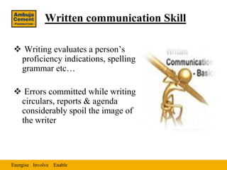 Written communication Skill

 Writing evaluates a person’s
 proficiency indications, spelling
 grammar etc…

 Errors committed while writing
 circulars, reports & agenda
 considerably spoil the image of
 the writer



Energise Involve Enable
 