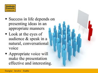  Success in life depends on
  presenting ideas in an
  appropriate manners
 Look at the eyes of
  audience & speak in a
  natural, conversational
  voice
 Appropriate voice will
  make the presentation
  effective and interesting.
Energise Involve Enable
 