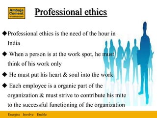 Professional ethics

Professional ethics is the need of the hour in
  India
 When a person is at the work spot, he must
  think of his work only
 He must put his heart & soul into the work
 Each employee is a organic part of the
  organization & must strive to contribute his mite
  to the successful functioning of the organization
  Energise Involve Enable
 