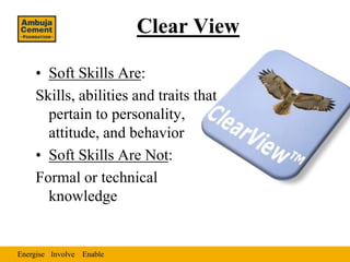 Clear View

    • Soft Skills Are:
    Skills, abilities and traits that
      pertain to personality,
      attitude, and behavior
    • Soft Skills Are Not:
    Formal or technical
      knowledge


Energise Involve Enable
 