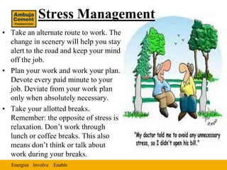Stress Management
• Take an alternate route to work. The
  change in scenery will help you stay
  alert to the road and keep your mind
  off the job.
• Plan your work and work your plan.
  Devote every paid minute to your
  job. Deviate from your work plan
  only when absolutely necessary.
• Take your allotted breaks.
  Remember: the opposite of stress is
  relaxation. Don’t work through
  lunch or coffee breaks. This also
  means don’t think or talk about
  work during your breaks.
  Energise Involve Enable
 