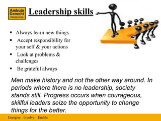 Leadership skills

 Always learn new things
 Accept responsibility for
  your self & your actions
 Look at problems &
  challenges
 Be grateful always

 Men make history and not the other way around. In
 periods where there is no leadership, society
 stands still. Progress occurs when courageous,
 skillful leaders seize the opportunity to change
 things for the better.
Energise Involve Enable
 