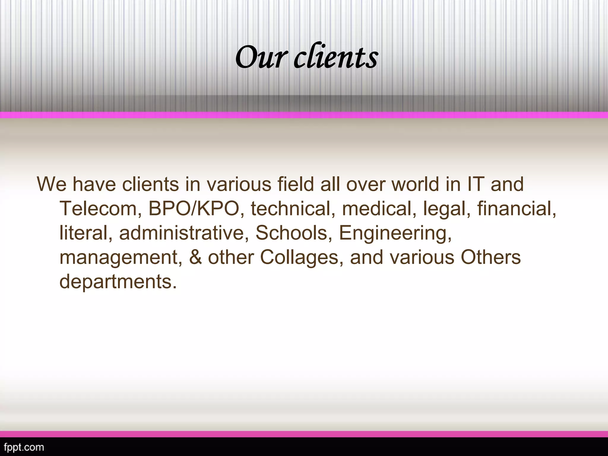 Our clients 
We have clients in various field all over world in IT and Telecom, BPO/KPO, technical, medical, legal, financial, literal, administrative, Schools, Engineering, management, & other Collages, and various Others departments.  