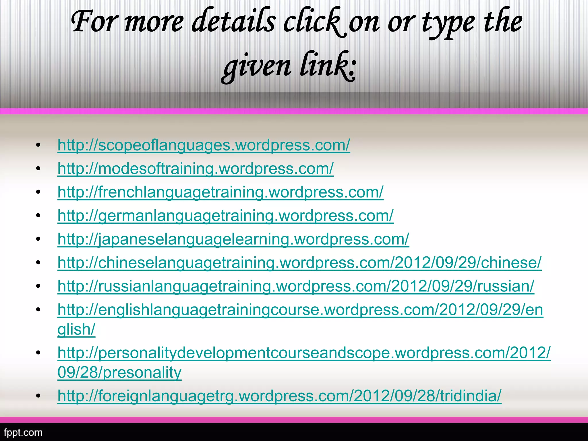 For more details click on or type the 
givenlink: 
•http://scopeoflanguages.wordpress.com/ 
• 
http://modesoftraining.wordpress.com/ 
• 
http://frenchlanguagetraining.wordpress.com/ 
• 
http://germanlanguagetraining.wordpress.com/ 
• 
http://japaneselanguagelearning.wordpress.com/ 
• 
http://chineselanguagetraining.wordpress.com/2012/09/29/chinese/ 
• 
http://russianlanguagetraining.wordpress.com/2012/09/29/russian/ 
• 
http://englishlanguagetrainingcourse.wordpress.com/2012/09/29/english/ 
• 
http://personalitydevelopmentcourseandscope.wordpress.com/2012/ 09/28/presonality 
• 
http://foreignlanguagetrg.wordpress.com/2012/09/28/tridindia/  