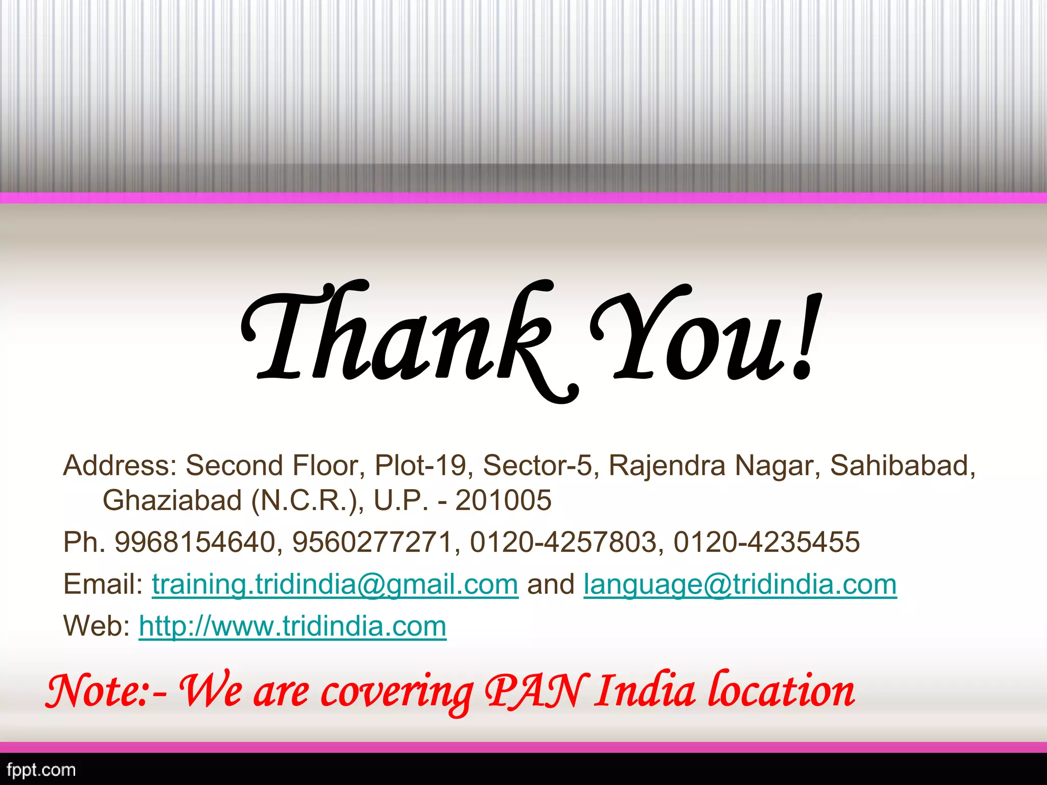 Thank You! 
Address: Second Floor, Plot-19, Sector-5, RajendraNagar, Sahibabad, Ghaziabad (N.C.R.), U.P. -201005 
Ph. 9968154640, 9560277271, 0120-4257803, 0120-4235455 
Email:training.tridindia@gmail.comandlanguage@tridindia.com 
Web:http://www.tridindia.com 
Note:-We are covering PAN India location 