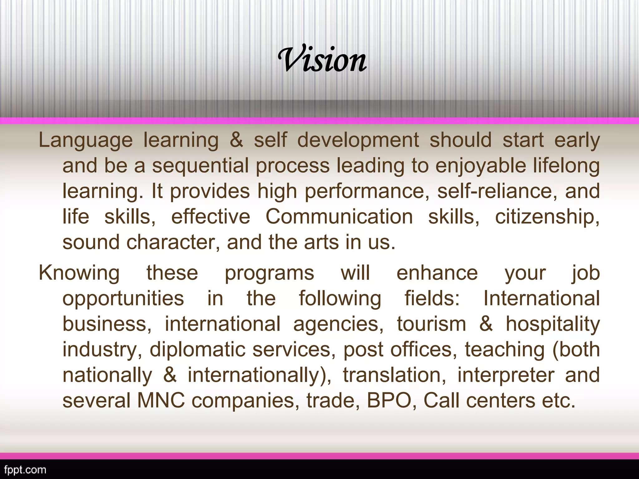 Vision 
Languagelearning&selfdevelopmentshouldstartearlyandbeasequentialprocessleadingtoenjoyablelifelonglearning.Itprovideshighperformance,self-reliance,andlifeskills,effectiveCommunicationskills,citizenship, soundcharacter,andtheartsinus. 
Knowingtheseprogramswillenhanceyourjobopportunitiesinthefollowingfields:Internationalbusiness,internationalagencies,tourism&hospitalityindustry,diplomaticservices,postoffices,teaching(bothnationally&internationally),translation,interpreterandseveralMNCcompanies,trade,BPO,Callcentersetc.  