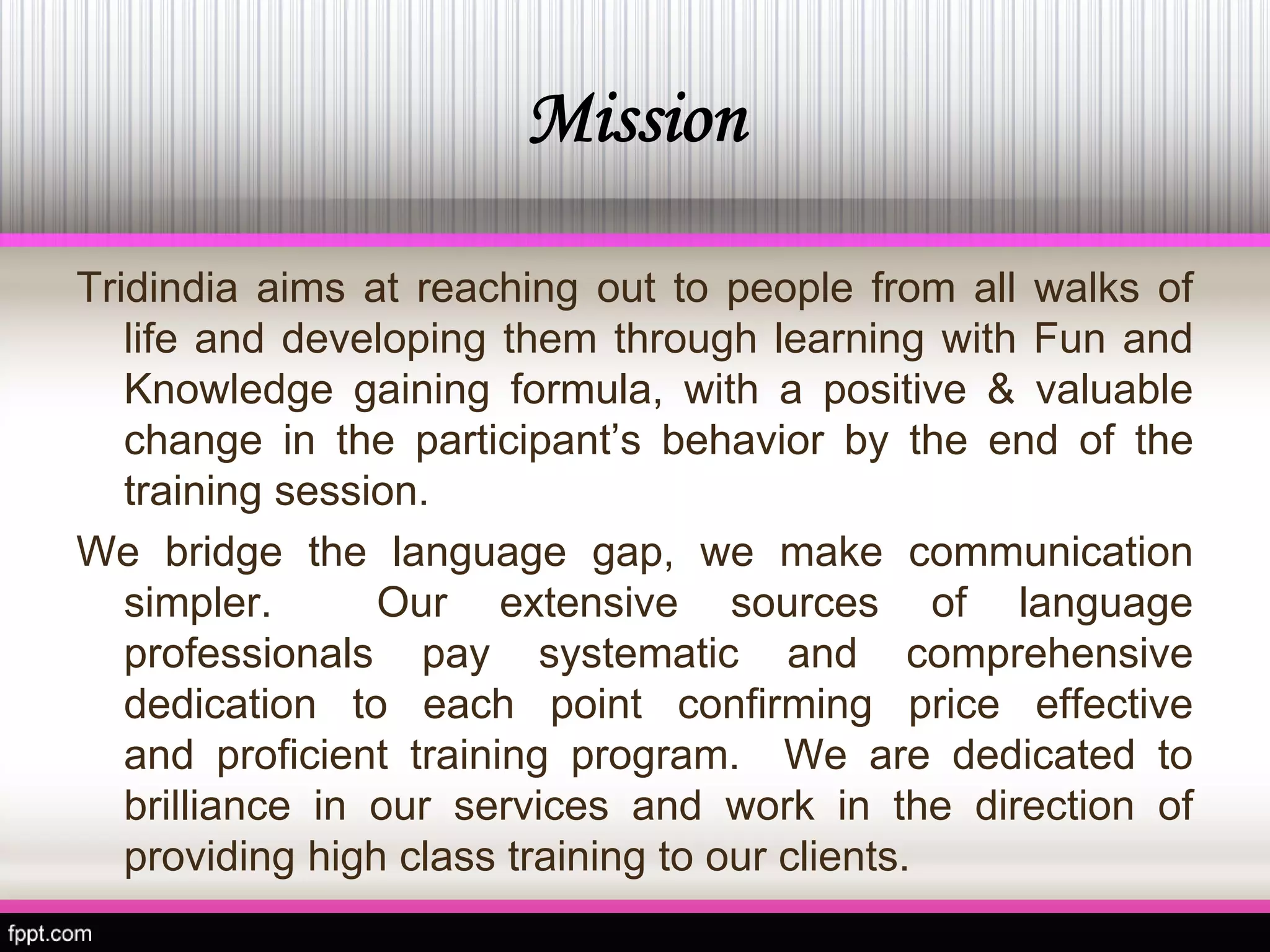 Mission 
TridindiaaimsatreachingouttopeoplefromallwalksoflifeanddevelopingthemthroughlearningwithFunandKnowledgegainingformula,withapositive&valuablechangeintheparticipant’sbehaviorbytheendofthetrainingsession. 
Webridgethelanguagegap,wemakecommunicationsimpler.Ourextensivesourcesoflanguageprofessionalspaysystematicandcomprehensivededicationtoeachpointconfirmingpriceeffectiveandproficienttrainingprogram.Wearededicatedtobrillianceinourservicesandworkinthedirectionofprovidinghighclasstrainingtoourclients.  